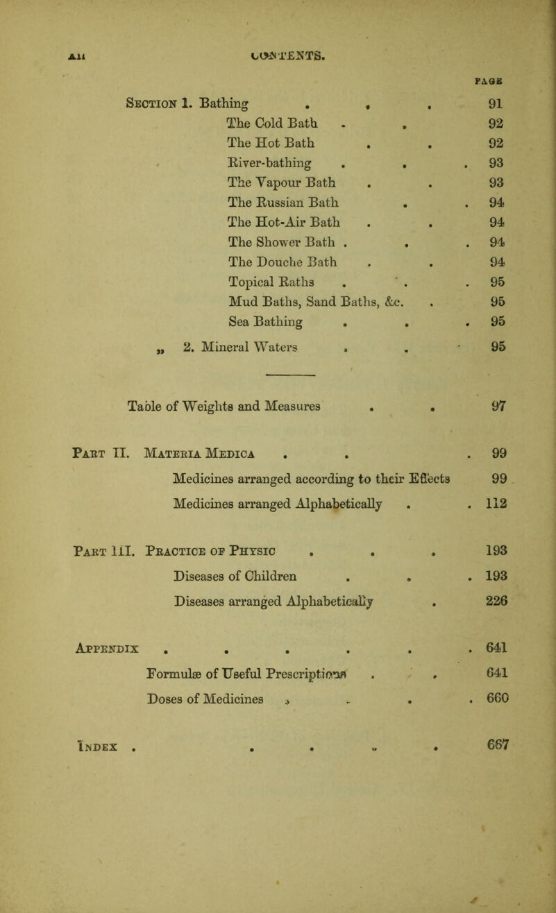 Ail Ct>JST£KTS. F<ias Section 1. Bathing , , , 91 The Cold Bath . , 92 The Hot Bath . . 92 . Kiver-bathing , , ,93 The Vapour Bath . . 93 The Eussian Bath . . 94 The Hot-Air Bath . . 94 The Shower Bath . . .94 The Douche Bath . . 94 Topical Eaths , ' . .95 Mud Baths, Sand Baths, &c. . 95 Sea Bathing . , .95 „ 2. Mineral Waters . , 95 Table of Weights and Measures . . 97 Paet II. Mateeia Medica . . .99 Medicines arranged according to their Efiects 99 Medicines arranged Alphabetically . .112 Paet HI. Peactice op Physic , . . 193 Diseases of Children . , , 193 Diseases arranged Alphabetically . 226 Appendix ...... 641 Formulse of Useful Prescriptions . ‘ . 641 Doses of Medicines j . . . 660 l.NDEX 667