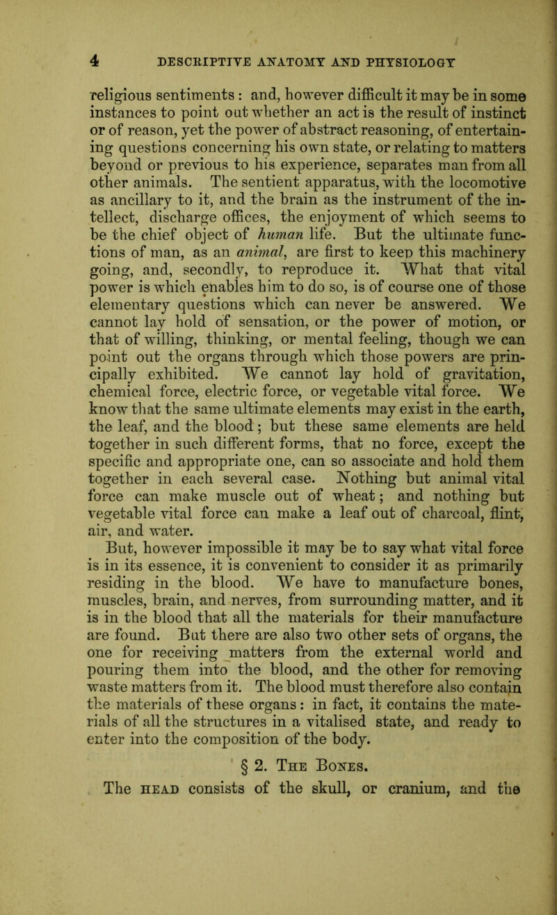 religious sentiments : and, however difficult it maybe in some instances to point out whether an act is the result of instinct or of reason, yet the power of abstract reasoning, of entertain- ing questions concerning his own state, or relating to matters beyond or previous to his experience, separates man from all other animals. The sentient apparatus, with the locomotive as ancillary to it, and the brain as the instrument of the in- tellect, discharge offices, the enjoyment of which seems to be the chief object of human life. But the ultimate func- tions of man, as an animal^ are first to keen this machinery going, and, secondly, to reproduce it. What that vital power is which enables him to do so, is of course one of those elementary questions which can never be answered. We cannot lay hold of sensation, or the power of motion, or that of willing, thinking, or mental feeling, though we can point out the organs through which those powers are prin- cipally exhibited. We cannot lay hold of gravitation, chemical force, electric force, or vegetable vital force. We know that the same ultimate elements may exist in the earth, the leaf, and the blood; but these same elements are held together in such different forms, that no force, except the specific and appropriate one, can so associate and hold them together in each several case. JSTothing but animal vital force can make muscle out of wheat; and nothing but vegetable vital force can make a leaf out of charcoal, flint, air, and water. But, however impossible it may be to say what vital force is in its essence, it is convenient to consider it as primarily residing in the blood. We have to manufacture bones, muscles, brain, and nerves, from surrounding matter, and it is in the blood that all the materials for their manufacture are found. But there are also two other sets of organs, the one for receiving jnatters from the external world and pouring them into the blood, and the other for removing waste matters from it. The blood must therefore also contain the materials of these organs: in fact, it contains the mate- rials of all the structures in a vitalised state, and ready to enter into the composition of the body. ' § 2. The Bones. The HEAD consists of the skull, or cranium, and the