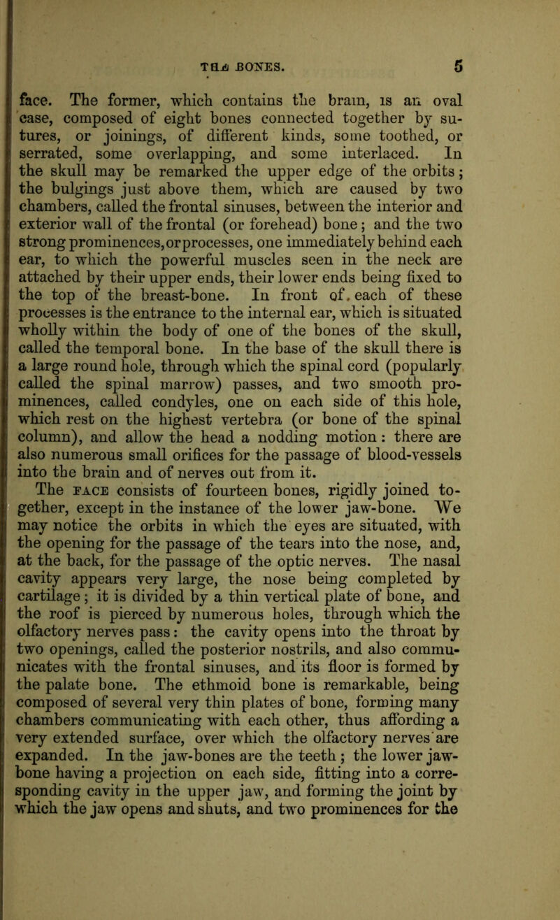 Taja EONES. face. The former, which contains the brain, is an oval 'case, composed of eight bones connected together by su- tures, or joinings, of different kinds, some toothed, or serrated, some overlapping, and some interlaced. In the skull may be remarked the upper edge of the orbits; the bulgings just above them, which are caused by two chambers, called the frontal sinuses, between the interior and exterior wall of the frontal (or forehead) bone; and the two strong prominences, or processes, one immediately behind each ear, to which the powerful muscles seen in the neck are attached by their upper ends, their lower ends being fixed to the top of the breast-bone. In front of. each of these processes is the entrance to the internal ear, which is situated wholly within the body of one of the bones of the skull, called the temporal bone. In the base of the skull there is a large round hole, through which the spinal cord (popularly called the spinal marrow) passes, and two smooth pro- minences, called condyles, one on each side of this hole, which rest on the highest vertebra (or bone of the spinal column), and allow the head a nodding motion: there are also numerous small orifices for the passage of blood-vessels into the brain and of nerves out from it. The FACE consists of fourteen bones, rigidly joined to- gether, except in the instance of the lower jaw-bone. We may notice the orbits in which the eyes are situated, with the opening for the passage of the tears into the nose, and, at the back, for the passage of the optic nerves. The nasal cavity appears very large, the nose being completed by cartilage ; it is divided by a thin vertical plate of bone, and the roof is pierced by numerous holes, through which the olfactory nerves pass: the cavity opens into the throat by two openings, called the posterior nostrils, and also commu- nicates with the frontal sinuses, and its floor is formed by the palate bone. The ethmoid bone is remarkable, being composed of several very thin plates of bone, forming many chambers communicating with each other, thus afibrding a very extended surface, over which the olfactory nerves'are expanded. In the jaw-bones are the teeth ; the lower jaw- bone having a projection on each side, fitting into a corre- sponding cavity in the upper jaw, and forming the joint by which the jaw opens and shuts, and two prominences for the