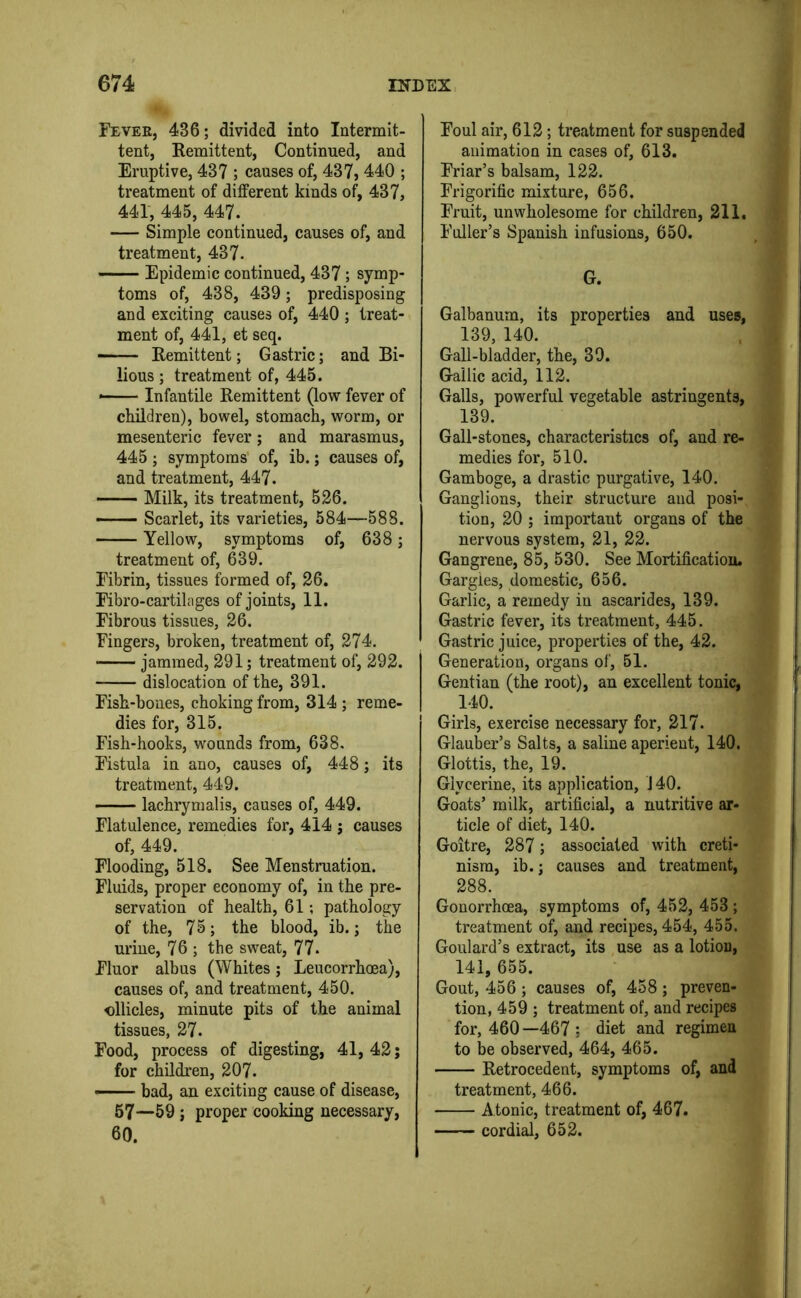 Fever, 436; divided into Intermit- tent, Remittent, Continued, and Eruptive, 437 ; causes of, 437, 440 ; treatment of different kinds of, 437, 441, 445, 447. Simple continued, causes of, and treatment, 437. Epidemic continued, 437; symp- toms of, 438, 439; predisposing and exciting causes of, 440 ; treat- ment of, 441, et seq. Remittent; Gastric; and Bi- lious ; treatment of, 445. Infantile Remittent (low fever of children), bowel, stomach, worm, or mesenteric fever; and marasmus, 445 ; symptoms’ of, ib.; causes of, and treatment, 447. Milk, its treatment, 526. —— Scarlet, its varieties, 584—588. Yellow, symptoms of, 638; treatment of, 639. Fibrin, tissues formed of, 26. Fibro-cartilages of joints, 11. Fibrous tissues, 26. Fingers, broken, treatment of, 274. jammed, 291; treatment of, 292. dislocation of the, 391. Fish-bones, choking from, 314 ; reme- dies for, 315. Fish-hooks, wounds from, 638. Fistula in ano, causes of, 448; its treatment, 449. lachrymalis, causes of, 449. Flatulence, remedies for, 414 j causes of, 449. Flooding, 518. See Menstruation. Fluids, proper economy of, in the pre- servation of health, 61; pathology of the, 75; the blood, ib.; the urine, 76 ; the sweat, 77. Fluor albus (Whites; Leucorrhoea), causes of, and treatment, 450, ollicles, minute pits of the animal tissues, 27. Food, process of digesting, 41, 42; for children, 207. —— bad, an exciting cause of disease, 67—59; proper cooking necessary, 60. Foul air, 612; treatment for suspended animation in cases of, 613. Friar’s balsam, 122. Frigorific mixture, 656. Fruit, unwholesome for children, 211. Fuller’s Spanish infusions, 650. G. Galbanum, its properties and uses, 139, 140. Gall-bladder, the, 39. Gallic acid, 112. Galls, powerful vegetable astringents, 139. Gall-stones, characteristics of, and re- medies for, 510. Gamboge, a drastic purgative, 140. Ganglions, their structure and posi- tion, 20 ; important organs of the nervous system, 21, 22. Gangrene, 85, 530. See Mortification. Gargles, domestic, 656. Garlic, a remedy in ascarides, 139. Gastric fever, its treatment, 445. Gastric juice, properties of the, 42. Generation, organs of, 51. Gentian (the root), an excellent tonic, 140. Girls, exercise necessary for, 217. Glauber’s Salts, a saline aperient, 140. Glottis, the, 19. Glycerine, its application, J 40. Goats’ milk, artificial, a nutritive ar- ticle of diet, 140. Goitre, 287; associated with creti- nism, ib.; causes and treatment, 288. Gonorrhoea, symptoms of, 452, 453 ; treatment of, and recipes, 454, 455. Goulard’s extract, its use as a lotion, 141. 655. Gout, 456 ; causes of, 458 ; preven- tion, 459 ; treatment of, and recipes for, 460—467; diet and regimen to be observed, 464, 465. Retrocedent, symptoms of, and treatment, 466. Atonic, treatment of, 467. cordial, 652.