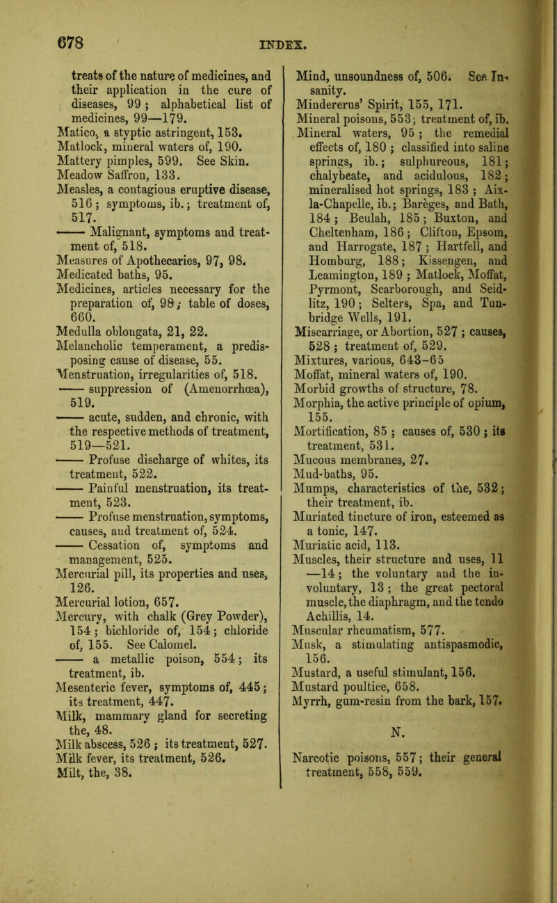 treats of the nature of medicines, and their application in the cure of diseases, 99 ; alphabetical list of medicines, 99—179. Matico, a styptic astringent, 153. Matlock, mineral waters of, 190. Mattery pimples, 599. See Skin. Meadow Saffron, 133. Measles, a contagious eruptive disease, 516; symptoms, ib.; treatment of, 517. —— Malignant, symptoms and treat- ment of, 518. Measures of Apothecaries, 97, 98. Medicated baths, 95. Medicines, articles necessary for the preparation of, 98; table of doses, 660. Medulla oblongata, 21, 22. Melancholic temperament, a predis- posing cause of disease, 55. Menstruation, irregularities of, 518. suppression of (Amenorrhoea), 519. acute, sudden, and chronic, with the respective methods of treatment, 519—521. Profuse discharge of whites, its treatment, 522. ' Painful menstruation, its treat- ment, 523. Profuse menstruation, symptoms, causes, and treatment of, 524. Cessation of, symptoms and management, 525. Mercurial pill, its properties and uses, 126. Mercurial lotion, 657. Mercury, with chalk (Grey Powder), 154; bichloride of, 154; chloride of, 155. See Calomel. a metallic poison, 554; its treatment, ib. Mesenteric fever, symptoms of, 445; its treatment, 447. Milk, mammary gland for secreting the, 48. Milk abscess, 526 ; its treatment, 527. Milk fever, its treatment, 526. Milt, the, 38. Mind, unsoundness of, 506. See. In-< sanity. Mindererus’ Spirit, 155, 171. Mineral poisons, 553; treatment of, ib. Mineral waters, 95 ; the remedial effects of, 180 ; classified into saline springs, ib.; sulphureous, 181; chalybeate, and acidulous, 182; mineralised hot springs, 183 ; Aix- la-Chapelle, ib.; Bareges, and Bath, 184 ; Beulah, 185; Buxton, and Cheltenham, 186 ; Clifton, Epsom, and Harrogate, 187 ; Hartfell, and Homburg, 188; Kissengen, and Leamington, 189 ; Matlock, Moffat, Pyrmont, Scarborough, and Seid- litz, 190; Setters, Spa, and Tun- bridge Wells, 191. Miscarriage, or Abortion, 527 ; causes, 528 ; treatment of, 529. Mixtures, various, 643-65 Moffat, mineral waters of, 190. Morbid growths of structure, 78. Morphia, the active principle of opium, 155. Mortification, 85 ; causes of, 530 ; its treatment, 531. Mucous membranes, 27. Mud-baths, 95. Mumps, characteristics of the, 532; their treatment, ib. Muriated tincture of iron, esteemed as a tonic, 147. Muriatic acid, 113. Muscles, their structure and uses, 11 —14; the voluntary and the in- voluntary, 13 ; the great pectoral muscle, the diaphragm, and the tendo AchiUis, 14. Muscular rheumatism, 577. Musk, a stimulating antispasmodic, , 156. Mustard, a useful stimulant, 156. Mustard poultice, 658. Myrrh, gum-resin from the bark, 157. ‘ N. Narcotic poisons, 557; their general treatment, 558, 559.