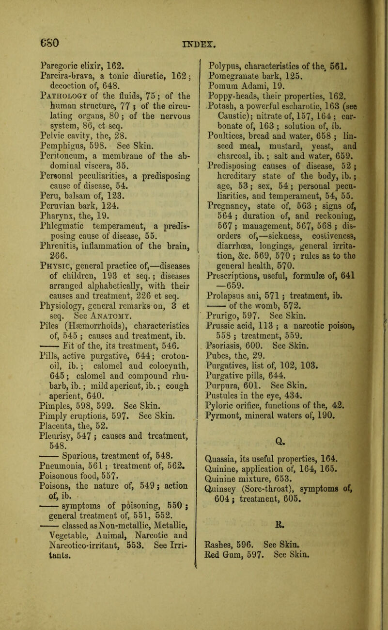 GSO Paregoric elixir, 162. Pareira-brava, a tonic diuretic, 162; decoction of, 648. Pathology of the fluids, 75; of the human structure, 77 ; of the circu- lating organs, 80; of the nervous system, 86, et seq. Pelvic cavity, the, 28. Pemphigus, 598. See Skin. Peritoneum, a membrane of the ab- dominal viscera, 35. Personal peculiarities, a predisposing cause of disease, 54. Peru, balsam of, 123. Peruvian bark, 124. Pharynx, the, 19. Phlegmatic temperament, a predis- posing cause of disease, 55. Phrenitis, inflammation of the brain, 266. Physic, general practice of,—diseases of children, 193 et seq.; diseases arranged alphabetically, with their causes and treatment, 226 et seq. Physiology, general remarks on, 3 et seq. See Anatomy. Piles (Haemorrhoids), characteristics of, 545 ; causes aud treatment, ib. Pit of the, its treatment, 546. Pills, active purgative, 644; croton- oil, ib.; calomel and colocynth, 645; calomel and compound rhu- barb, ib.; mild aperient, ib.; cough aperient, 640. Pimples, 598, 599. See Skin. Pimply eruptions, 597. See Skin. Placenta, the, 52. Pleurisy, 547 ; causes and treatment, 548. Spurious, treatment of, 548. Pneumonia, 561; treatment of, 562. Poisonous food, 557. Poisons, the nature of, 549 j action of, ib. — symptoms of poisoning, 550 j general treatment of, 551, 552. classed as Non-metallic, Metallic, Vegetable, Animal, Narcotic and Narcotico* irritant, 553. See Irri- tants. Polypus, characteristics of the, 561. Pomegranate bark, 125. Pomum Adami, 19. Poppy-heads, their properties, 162. Potash, a powerful escharotic, 163 (see Caustic); nitrate of, 157, 164 ; car- bonate of, 163 ; solution of, ib. Poultices, bread and water, 658 ; lin- seed meal, mustard, yeast, and charcoal, ib.; salt and water, 659. Predisposing causes of disease, 52; hereditary state of the body, ib.; age, 53; sex, 54; personal pecu- liarities, and temperament, 54, 55. Pregnancy, state of, 563 ; signs of, 564 ; duration of, and reckoning, 567 ; management, 567, 568 ; dis- orders of,—sickness, costiveness, diarrhoea, longings, general irrita- tion, &c. 569, 570 ; rules as to the general health, 570. Prescriptions, useful, formulae of, 641 —659. Prolapsus ani, 571 ; treatment, ib. of the womb, 572. Prurigo, 597. See Skin. Prussic acid, 113 ; a narcotic poison, 558 ; treatment, 559. Psoriasis, 600. See Skin. Pubes, the, 29. Purgatives, list of, 102, 103. Purgative pills, 644. Purpura, 601. See Skin. Pustules in the eye, 434. Pyloric orifice, functions of the, 42. Pyrmont, mineral waters of, 190. a. Quassia, its useful properties, 164. Quinine, application of) 164, 165. Quinine mixture, 653. Quinsey (Sore-throat), symptoms of, 604; treatment, 605, R. Rashes, 596. See Skim Red Gum, 597. See Skin.