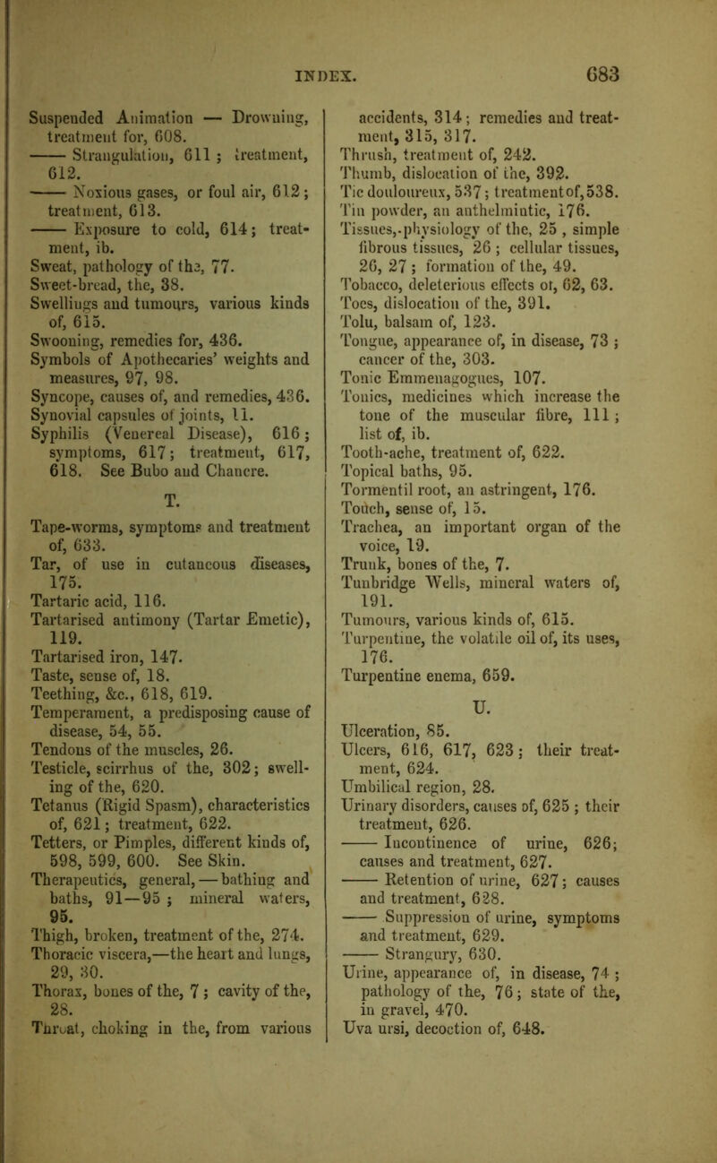 Suspended Animation — Drowning, treatment for, 608. Strangulation, 611 j ireatment, 612. Noxious gases, or foul air, 612; treatment, 613. Exposure to cold, 614; treat- ment, ib. Sweat, pathology of the, 77. Sweet-bread, the, 38. Swellings and tumours, various kinds of, 615. Swooning, remedies for, 436. Symbols of Apothecaries’ weights and measures, 97, 98. Syncope, causes of, and remedies, 436. Synovial capsules of joints, li. Syphilis (Venereal Disease), 616; symptoms, 617; treatment, 617, 618. See Bubo and Chancre. T. Tape-worms, symptom? and treatment of, 633. Tar, of use in cutaneous diseases, 175. Tartaric acid, 116. Tartarised antimony (Tartar Emetic), 119. Tartarised iron, 147. Taste, sense of, 18. Teething, &c., 618, 619. Temperament, a predisposing cause of disease, 54, 55. Tendons of the muscles, 26. Testicle, scirrhus of the, 302; swell- ing of the, 620. Tetanus (Rigid Spasm), characteristics of, 621; treatment, 622. Tetters, or Pimples, different kinds of, 598, 599, 600. See Skin. Therapeutics, general, — bathing and baths, 91—95 ; mineral wafers, 95. Thigh, broken, treatment of the, 274. Thoracic viscera,—the heart and luniis, 29, 30. Thorax, bones of the, 7 ; cavity of the, 28. Tnruat, choking in the, from various accidents, 314; remedies and treat- ment, 315, 317. Thrush, treatment of, 242. Thumb, dislocation of the, 392. Tic douloureux, 537; treatmentof,538. Tin powder, an anthelmintic, 176. Tissues,.physiology of the, 25 , simple fibrous tissues, 26 ; cellular tissues, 26, 27 ; formation of the, 49. Tobacco, deleterious effects ot, 62, 63. Toes, dislocation of the, 391. Tolu, balsam of, 123. Tongue, appearance of, in disease, 73 ; cancer of the, 303. Tonic Emmenagogues, 107. Tonics, medicines which increase the tone of the muscular fibre. 111; list of, ib. Tooth-ache, treatment of, 622. Topical baths, 95. Tormentil root, an astringent, 176. Touch, sense of, 15. Trachea, an important organ of the voice, 19. Trunk, bones of the, 7. Tunbridge Wells, mineral waters of, 191. Tumours, various kinds of, 615. Turpentine, the volatile oil of, its uses, 176. Turpentine enema, 659. U. Ulceration, 85. Ulcers, 616, 617, 623; their treat- ment, 624. Umbilical region, 28. Urinary disorders, causes of, 625 ; their treatment, 626. Incontinence of urine, 626; causes and treatment, 627. Retention of urine, 627; causes and treatment, 628. Suppression of urine, symptoms and treatment, 629. Strangury, 630. Urine, appearance of, in disease, ?4 ; pathology of the, 76; state of the, in gravel, 470. Uva ursi, decoction of, 648.