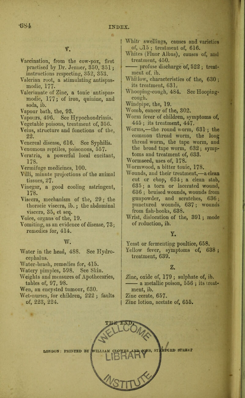 V. V'accination, from the cow-pox, first practised by Dr. Jemier, 350, 351 ; instructions respecting, 352, 353. Valerian root, a stimulating antispas- modic, 177. Valerianate of Zinc, a tonic autispas- modic, 177; of iron, quinine, and soda, ib. Vapour bath, the, 93. Vapours, 496. See Hypochondriasis. Vegetable poisons, treatment of, 556. Veins, structure and functions of the, 22. Venereal disease, 616. See Syphilis. ^^enomous reptiles, poisonous, 557. Veratria, a powerful local excitant, 178. Vermifuge medicines, 100. Villi, minute projections of the animal tissues, 27. Vinegar, a good cooling astringent, 178. Viscera, mechanism of the, 29 ;• the thoracic viscera, ib.; the abdominal viscera, 35, et seq. Voice, organs of the, 19. Vomiting, as an evidence of disease, 73; remedies for, 414. W. Water in the head, 488. See Hydro- cephalus. Water-brash, remedies for, 415. Watery pimples, 598. See Skin. Weights and measures of Apothecaries, tables of, 97, 98. Wen, an encysted tumour, 630. Wet-nurses, for children, 222 ; faults of, 223, 224. I Whitf swellings, causes and varieties of, vjl5 ; treatment of, 616. Whites (Fluor Albus), causes of, and treatment, 450. profuse discharge of, 522; treat- ment of, ib. Whitlow, characteristics of the, 630 ; its treatment, 631. Whooping-cough, 484. See Hooping- cough. Windpipe, the, 19. Womb, cancer of the, 302. Worm fever of children, symptoms of, 445 ; its treatment, 447. Worms,—the roundworm, 631; the common thread worm, the long thread worm, the tape wmrm, and the broad tape worm, 632; symp- toms and treatment of, 633. Wormseed, uses of, 178. Wormwood, a bitter tonic, 178. Wounds, and their treatment,—a clean cut or chop, 634; a clean stab, 635; a torn or lacerated wound, 686 ; bruised w'ounds, wounds from gunpowder, and scratches, 636; punctured wounds, 637; wounds from fish-hooks, 638. Wrist, dislocation of the, 391; mode of reduction, ib. Y. Yeast or fermenting poultice, 658. Yellow fever, symptoms of, 638 ; treatment, 639. Z. Zinc, oxide of, 179 ; sulphate of, ib. a metallic poison, 556 ; its treat- ment, ib. I Zinc cerate, 657. i Zinc lotion, acetate of, 655.