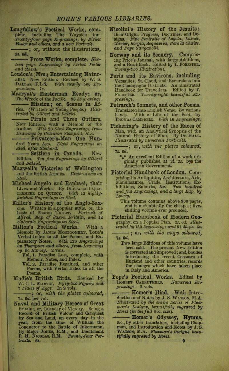 Longfellow’s Poetical Works, com- | plete, including The W'ayside Inn. | Ti'jmty-four page Engravings, by Birkei Foster and others, and a new Portrait. \ ; or, without the illustration?, 3s. 6d. I Prose Works, complete. Six- j teen page Engravings by liirket Foster [ and others. | Loudon’s (Mrs.) Entertaining Natur- ! iilist. New Edition. Revised by W. S. | Dallas, F.L.S. With nearly 500 En- i gravings. Is. 1 Marryat’s Masterman Eeady; or, I The Wreck of the Racihe. 93 Engravings. \ Mission; or, Scenes in Af- I rica, ^Written lor Young People.) Jiiws- ! trated by Gilbert and Dalziel. ! Pirate and Three Cutters, j Now Edition, with a Memoir of the . Author. With 20 Steel Engravings, from. Drawings by Clarkson Stanfoeld, It.A. \ Privateer’s-Man One Hun- ■ dred Years Ago. Eight Engravings on < Steel, after Stothard. , Settlers in Canada. New i Edition. Ten Jine Engravings by Gilbert j and Dalzid. 1 Maxwell’s Victories of Wellington | and the British Armies. Ulmtrations on \ Steel. Michael Angelo and Raphael, their Lives and VVorks. By Durr a and (^ua- TJtESiERE DE QuiNCY. With 13 highly- finished Engravings on Steel. Miller’s History of the Anglo-Sax- ons. Written in a.popular style, on the basis of Sharon Tuiner. Fortrait of Alfred, Map of Saxon Britain, and 12 elaborate Engravings on Steel. Milton’s Poetical Works. With a Memoir by jAM£a Montgomebt, Tool’s Verbal Index to all the Poems, and Ex- planatory Notes. With 120 Engravings by Thompson cund others, from Drawings by W. Harvey. 2 vols. Vol. 1. Paradise Lost, complete, with Memoir, Notes, and Index. Vol. 2. Paradise Regained, and other Poems, with Verbal Index to all the Poems. Mudie’s British Birds. Revised by W. C. L. IklARTiN. Fifty-two Figures and 7 Plales of Eggs. In 2 vols. ; or, with the plates coloured^ 7s. %d. per vol. Naval and Military Heroes of Great Britain; or, Calendar of Victory. Being a Record of British Valour and Conquest by Sea and Land, on every day in the year, from the time of William the Conqueror to the Battle of lukermann. By Major Johns, R.M., and Lieutenant P. H. Nicolas, R.M. Twenty-four For- Nicolini’s History of the Jesuits: their Origin, Progi ess, Doctrines, and De- signs. tine Fm traits of Loyola, Laines, Xavier, Bwgia, Acquaviva, F^e la Chaise, and Pope Ganganelli. Norway and its Scenery. Compris- ing Price’s Journal, with large Additions, and a Road-Book. Edited by f. Fobesteb. Twenty-tvjo JUuslratio7is. Paris and its Environs, including Versailles, St. Cloud, and Excursions into the Champagne Districts. An illustrated Handbook for Travellers. Edited by 'P. Forester. Twenty-eight beautiful En- gravings. Petrarch’s Sonnets, and other Poems. Translated into English Verse. By various bands. W’ith a Life of the Poet, by Thomas Camrbell. With 16 Engravings. Pickering’s History of the Races of Man, with an Analytical Synopsis of the Natural History of Man, By Dr. Hall. Illustrated by numerous Portraits. ; or, with the plates coloured^ 7s. 6(1. *** An excellent Edition of a work ori- ginally published at 3l. 3s. bj^i the American Government. Pictorial Handbook of London. Com- prising its Antiquities, Architecture, Arts, Manufactures, Trade, Institutions, Ex- hibitions, Suburbs, &c. Two hundred and five Engravings, and a large Map, by Lowry. This volume contains above 900 pages, and is undoubtedly the cheapest five- shilling voiume ever producied. Pictorial Handbook of Modern Geo- graphy, on a Popular Plan. 3s, 6cf. Illus- trated by 150 Engravings and 51 Maps. 6s. ; or, vnth the maps coloured, 7s. 6d. Two large Editions of this volume have been sold. The present New Edition is corrected and improved; and, besides introducing the recent Censuses of England and other countries, records the changes which have taken place In Italy and America. Pope’s Poetical Works. Edited by Rgbert Carruthers. Numerms En- gravings. 2 vols. Homer’s Iliad. With Intro- duction and Notes by J. S, Watson, M.A. Illustrated by the entire Series of Flax- man’s Designs, beautifully engraved by Moses (in th^full 8vo. size). Homer’s Odyssey, Hymns, &c., by other translators, including Chap- man, and Introduction and Notes by J. S, Watson, M.A. Flaxman’s Designs beau- tifully engraved by Moses.