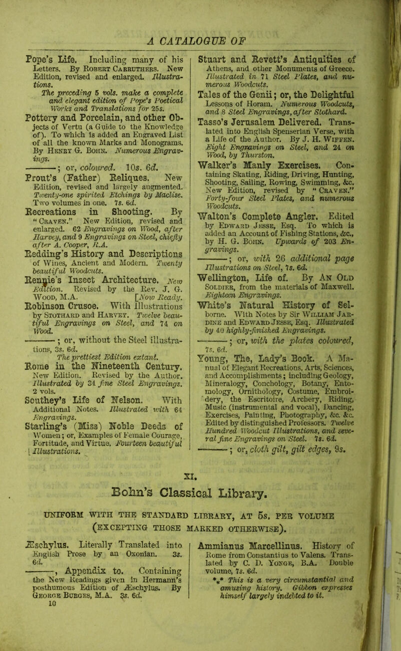 Pope’s Life, Including many of his Letters. By Robert Caebuthees. New Edition, revised and enlarged. Illustra- tions. The preceding 6 vols. make a complete and elegant edition of Popfs Poetical Wio'ks and Translations for 25s. Pottery and Porcelain, and other Ob- jects of Vertu (a Guide to the Knowledge of). To which is added an Engraved List of all the known Marks and Monograms. By Henby G. Bohn. Numerous Engrav- ings. ; OY, coloured. 10s. 6df. Prout’s (Father) Reliques. New Edition, revised and largely augmented. Twenty-one spirited Etchings by Maclise. Two volumes in one. Is. 6d. Recreations in Shooting. By “ Craven.” New Edition, revised and enlarged. 62 Engravings on Wood, after Harvey, and 9 Engravings on Steel, chiefly after A. Cooper, R.A. Redding’s History and Descriptions of Wines, Ancient and Modern. Twenty beautiful Woodcuts. Rennie’s Insect Architecture. New Edition. Revised by the Rev. J. G. Wood, M.A. [Aoio Ready. Robinson Crusoe. With Illustrations by Stothard and Habvet. Twelve beau- tiful Engravings on Steel, and 74 on Wood. ; or, without the Steel illustra- tions, 3s. %d. The prettiest Edition extant. Rome in the Nineteenth Century. New Edition. Revised by the Author. Illustrated by Zi. fine Steel Engravings. 2 vols. Southey’s Life of Nelson. With Additional Notes. Illustrated vdth 64 Engravings. Starling’s (Miss) Noble Deeds of W'omen; or, Examples of Female Courage, Fortitude, and Virtue. Fourteen beautiful [ Illustrations. Stuart and Revett’s Antiquities of Athens, and other Monuments of Greece. Illustrated 7l Steel Plates, and nu- merous Woodcuts. Tales of the Genii; or, the Delightful Lessons of Horam. Numerous Woodcuts, and 8 Steel Engravings, after Stothard. Tasso’s Jerusalem Delivered. Trans- lated into English Spenserian Verse, with a Life of the Author. By J. H. Wiffen. Eight Engravings on Steel, and 24 on Wood, by Thurston. Walker’s Manly Exercises. Con- taining Skating, Riding, Driving, Hunting, Shooting, Sailing, Rowing, Swimming, &c. New Edition, revised by “ Cbaven.” Forty-four Steel Plates, and numerovA Woodcuts. Y/alton’s Complete Angler. Edited by Edward Jesse, Esq. To which is added an Account of Fishing Stations, &c., by H. G. Bohn. Upwards of 203 En- gravings. ; or, with 26 additional page Illustrations on Steel, Is. 6d. Wellington, Life of. By An Old SoLDiEE, from the materials of Maxwell. Eighteen Engravings. White’s Natural History of Sel- borne. AVith Notes by Sir AVilliasi Jak- DiNE and Edwabd Jesse, Esq. Illmtrated by 40 highly-finished Engravings. ; or, with the plates coloured, Is. <od. Young, The, Lad/s Book. A Ma- nual of Elegant Recreations, Arts, Sciences, and Accomplishments; including Geology, Mineralogy, Conchology, Botany, Ento- mology, Ornithology, Costume, Embroi- ■ dery, the Escritoire, Archery, Riding, Music (instnimental and vocal), Dancing, Exercises, Painting, Photography, &c. &c. Edited by distinguished Professors. Twelve Hundred Woodcut Illustrations, and seve- ral fine Engravings on Steel. Is. 6d. —“—; or, cloth gilt, gilt edges, 9s, SI. Bolin’s Classical Library. UNIFORM WITH THE STANDARD LIBRARY, AT 5s. PER VOLUME (excepting those MARKED OTHERAVISE). .Eschylus. Literally Translated into English Prose by an Oxonian. 3s. Gd. , Appendix to. Containing the New Readings given in Hermann’s posthumous Edition of .^schylus. By George Burges, M.A, a?. 6ci. 10 Ammianus Marcellinus. History of Rome from Constantins to Valens. Trans- lated by C. D. Yonge, BA.. Double volume. Is. Gd. This a very circtimstantial and amusing history. Gibbon expresses himself largely indebted to it.