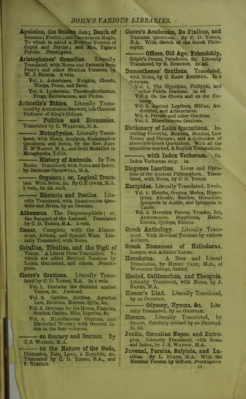 Apuleius, the Golden Ass; Death of Socrates; Florida; and Discourse on Magic. To which is added a Metrical Version of Cupid and Psyche; and Mrs. Tighe’s Psyche. Frontispiece, Aristophanes’ Comedies. Literally , Translated, with Notes and Extracts fix)m Frere’s and other Metrical Versions, by 1 W. J. Hickie. 2 vols. Vol. 1. Achamians, Knights, Clouds, Wasps, Peace, and Birds. Vol. 2. Lysistrata, ThesmophoriazusJE, Frogs, J^leslazusaB, and Plutus. Aristotle’s Ethics. Literally Trans- lated by Archdeacon Browne, late Classical Professor of King’s College. Politics and Economics. Translated by E. Walfobd, M.A. Metaphysics. Literally Trans- lated, with Notes, Analysis, Examination Questions, and Index, by the Rev. John H. M‘Mahon, M a., and Gold Medallist in Metaphysics, T.C.D. History of Animals, In Ten Books. Translated, with Notes and Index, by Richard Cbi:sswkll, M.A. >-■ Organon ; or, Logical Treat- ises. With Notes, &c. ByO.F.OwEN,M.A. 2 vols., 3s. 6d. each. Ehetoric and Poetics. Lite- rally Translated, with Examination Ques- tions and Notes, by an Oxonian. Athensens. The Deipnosophists; or, the Banquet of the Learned. Translated by C. D. Yonge, B.A. 3 vols. Caesar. Complete, with the Alexan- drian, African, and Spanish Wars. Lite- rally Translated, with Notes. Catullus, Tibullus, and the Vigil of Venus. A Literal Prose Translation. To which are added Metrical Versions by Lamb, Grainger, and others. Frontis- piece. Cicero’s Orations. Literally Trans- lated by C. D. Yonge, B.A. In 4 vols. Vol. 1. Contains the Orations against Verres, &c. Portrait. VoL 2. Catiline, Archias, Agrarian Law, Poibirius, Murena, Sylla, &c. Vol. 3. Orations for his House, Plancius, Sextius, Coelius, Milo, Ligarius, &c. Vol. 4. Mi.scellanoous Orations, and Rhetorical Works; with General In- dex to the four volumes. on Oratory and Orators. By J. S. Watson, M.A. on the Nature of the Gods, Divination, Fate, Laws, a Republic, &c. Translated by C. D. Yonge, B.A., and F. Basham. Cicero’s Academics, De Finibus, and Tusculan Questions. By C. D. Yonge, B.A. With Sketch of the Greek Philo- sophy. Offices, Old Age, Friendship, Sclplo’s Dream, Paradoxes, &c. Literally Translated, by R. Edmonds. 3s. 6d. Demosthenes’ Orations. Translated, with Notes, by C. Rann Kennedy. In 5 volumes. Vol. 1. The Ol3mthiac, Philippic, and ‘ other Public Orations. 3s. Vot. 2. On the Crown and on the Em- bassy. Vol. 3. Against Leptlnes, Mldias, An- drotrlon, and Arlstocrates. Vol. 4. Private and other Orations. Vol. 5. Miscellaneous Orations. Dictionary of Latin Quotations. In- cluding Proverbs, Maxims, Mottoes, Law Terms and Phrases; and a Collection of above 500 Greek Quotations. With all the quantities marked, & English Translations. , with Index Verborum. 6s. Index Verborum only. 1«. Diogenes Laertius. Lives and Opin- ions of the Ancient Philosophers. Trans- lated, with Notes, by C. D. Yonge. Euripides. Literally Translated. 2 vols. Vol. 1. Hecuba, Orestes, Medea, Hippo- lytus, Alcestls, Bacchae, Heraclida-, Iphlgenia in Aullde, and Iphigenia In Tauris. Vol. 2. Hercules Furens, Troades, Ion, Andromache, Suppliants, Helen, Electra, Cyclops, Rhesus. Greek Anthology. Literally Ti-ans- latcd. With Metrical Versions by various Authors. Greek Eomances of Heliodorus, Longus, and Achilles Tatius. Herodotus. A New and Literal Translation, by Henry Cary, M.A., of Worcester College, Oxford. Hesiod, Callimachus, and Theognis. Literally Translated, with Notes, by J. Banks, M.A. Homer’s Iliad. Literally Translated, by an Oxonian. Odyssey, Hymns, &c. Lite rally Translated, by an Oxonian. Horace. Literally Translated, bv Smart. Carefully revised by an Oxonian. 35. 6(i. Justin, Cornelius Nepos, and Eutro- pius. Literally Translated, with Notes and Index, by J. S. Watson, M.A. Juvenal, Persius, Sulpicia, and Lu- cilius. By L. Evans, M.A. With the Metrical Version by Gifford. Frontispiece.