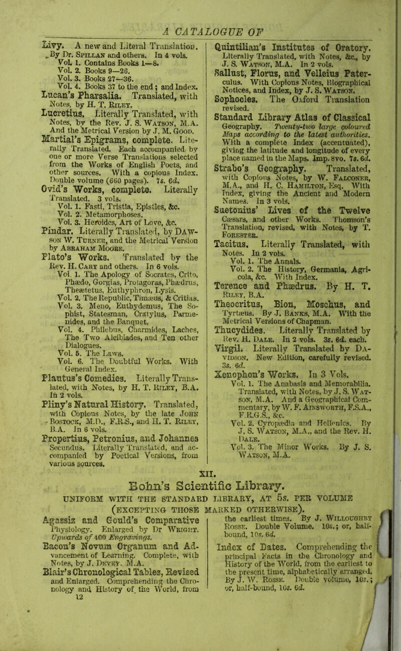 Livy. A new and Literal Translation. „,By Dr. Spillan and others. In 4 vols, Voh 1. Contains Books 1—8. Vol. 2. Books 9—26. Vol. 3. Books 27—36. Vol. 4. Books 37 to the end; and Index. Lucan’s PLarsalia. Translated, with Notes,^ by H. T. Rilet. Lucretius. Literally Translated, with Notes, by the Rev. J. S. Watson, M.A. And the Metrical Version by J. M. Goon. Martial’s Epigrams, complete. Lite- rally Translated. Each accompanied by one or more Verse Translations selected from the Works of English Poets, and other sources. With a copious Index. Double volume (660 pages). 7s. 6cZ. Ovid’s Works, complete. Literally Translated. 3 vols. Vol. 1. Fasti, Tristia, Epistles, &c. Vol. 2. Metamorphoses. Vol. 3. He/oides, Art of Love, Ac. Pindar. Literally Translated, by Daw- son W. Turner, and the Metrical Version by Abraham Moore. Plato’s Works. Translated by the Rev. H. Cart and others. In 6 vols. Vol. 1. The Apology of Socrates, Crito, Ph«do, Gorgias, Protagoras, Pha;drus, Theaitetus, Euthypbron, I.ysis. Vol. 2. The Republic, Timieus, ACritias. Vol. 3. Meno, Euthydemus, The So- phist, Statesman, Cratylus, Parme- nides, and the Banquet. Vol. 4. Philebus, Charmides, Laches, The Two Aicibiades, and Ten other Dialogues. Vol. 5. The Laws. Vol. 6. The Doubtful Works. With General Index. Plautus’s Comedies. Literally Trans- lated, with Notes, by H. T. Rilet, B.A. in 2 vols. Pliny’s Natural History. Translated, with Copious Notes, by the late John - Bostock, M.D., F.R.S., and H. T. Rilkt, B.A. In 6 vols. Propertius, Petronius, and Johannes Secundus. Literally Translated, and ac- companied by Poetical Versions, from vai'ious som’ces. Quintilian’s Institutes of Oratory. Literally Translated, with Notes, &c., by J. S. Watson, M.A. In 2 vols. .Sallust, Florus, and Velleius Pater- culus. With Copious Notes, Biographical Notices, and Index, by J. S. Watson. Sophocles. The Oxford Translation revised. Standard Library Atlas of Classical Geography. Tiventy-tivo large coloured Maps according to the latest authorities. With a complete Index (accentuated), giving the latitu(ie and longitude of every place named in the Maps. Imp.Svo. Is.Qd. Strabo’s Geography. Translated, with Copious Notes, by W. Falconer, M.A., and H. C. Hamilton, Esq. With Index, giving the Ancient and Modern Names. In 3 vols. Suetoriins’ Lives of the Twelve Caesars, and other Works. Thomson’s Translation, revised, with Notes, by T. Forester. Tacitus, Literally Translated, with Notes, In 2 vols. Vol. 1. I'he Annals. Vol. 2. The Histoiy, Germania, Agri- cola, &c. With Index. Terence and Phsedrus. By H. T. Rilet, B.A. Theocritus, Bion, Moschus, and TyrtiBUs. By J. Banks, M.A. With the Metrical Versions of Chapman. Thucydides. Literally Translated by Rev. H. Dale. In 2 vols. 3s. ed. each. Virgil. Literally Translated by Da- vidson. New Edition, carefully revised. 3s. 6d!. Xenophon’s Works. In 3 Vols. Vol. 1. The Anabasis and Memorabilia. Translated, with Notes, by J, S. Wat- son, M.A. And a Geographical Com- mentary, by W. F. Ainsworth, F.S.A., F.U.G.S., &c. Vol. 2. Cyropa'dla and Hellenics. By J. S. Watson, M.A., and the Rev. H. Dale. Vol. 3. The Minor Works. By J. S. Watson, M.A. XII. Bolin’s Scientific Library. UNIFORM WITH THE STANDARD UBRARY, AT 5s. PEE VOLUME (excepting those marked otherwise). Agassiz and G-culd’s Comparative Physiology. Enlarged by Dr Wrig-ht. Upwards of 400 Engra.vings. Bacon’s Novum Organum and Ad- vancement of Learning. Complete, with Notes, by J. Devet. M.A. Blaii’’s Chronological Tables, Eevised and Enlarged. Comprehending tho Chro- the earliest times. By J. Willoughby Rosse. Double Volume. 10s.; or, hali- bound, 10.S. Index cf Bates. Comprehending the principal Facts in the Chronology and History of the World, from the earliest to the present time, alphabetically arranged. By J. W. Rosse. Double volume, lOs,