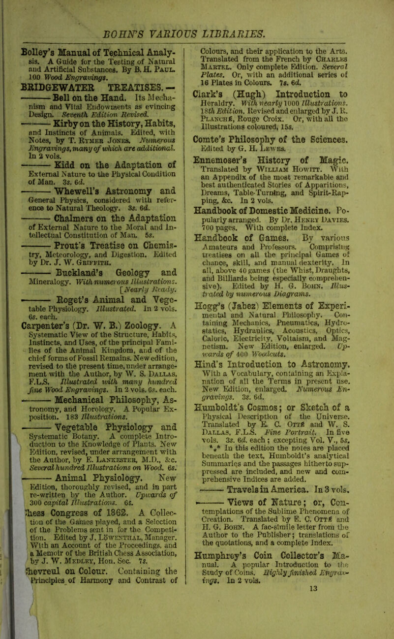 BoUey’s Manual of Technical Analy- sis. A Guide for the Testing of Natural and Artificial Substances. By B. H. Paul. 100 Wood E‘ngraving$. BRIDGEWATEE TREATISES. — Bell on the Hand. Its M echa- nism and Vital Eridownsents as evincing Design. Seventh Edition Revised. Kirby on the History, Habits, and Instincts of Animals. Edited, with Notes, by T. Rymeb Jones. Numerous Engravings, many of which are additional. In 2 vols. Kidd on the Adaptation of External Nature to the Physical Condition of Man. 3s, 6d. Whewell’s Astronomy and General Physics, considered with refer- ence to Natural Theology. 3s. 6d. Chalmers on the Adaptation of External Nature to the Moral and In- tellectual Constitution of Man. 5s. Front’s Treatise on Chemis- try, Meteorology, and Digestion. Edited by Dr. J. W. Gbiffith. Buckland’s Geology and Mineralogy. Withnumerous Illustrations. \_Nearly Jltady. — Roget’s Animal and Vege- table Physiology. Illustrated. In 2 vols. 6s. each. Carpenter’s (Dr. W. B.) Zoology. A Systematic View of the Structure, Habits, Instincts, and Uses, of the principal Fami- lies of the Animal Kingdom, and of the chief forms of Fossil Remains. New edition, revised to the present time, under arrange- ment with the Author, by W. S. DALL.t.s, F.LB. Illustrated with many hundred fne Wood Engravings. In 2 vols. Gs. each, Mechanical Philosophy, As- tronomy, and Horology. A Popular Ex- position. 183 Illustrations. Vegetable Physiology and Systematic Botany. A complete Intro- duction to the Knowledge of Plants. New Edition, revised, under arrangement with, the Author, by E. Laneestek, M.D., &c. Several hundred Illustrations on W'ood. 6s. Animal Physiology. New l?dition, thoroughly revised, and in part re-written by the Author. Upwards of 300 capital lUwitraticnis. Gs. llhess Congress of 1862. A Collec- tion of the Games played, and a Selection of the Problems sent in for the Competi- tion. Edited by J. Lowenthal, Manager. With an Account of the Proceedings, and a Memoir of the British Cliess Association, by J. W. Medley, Hon. Sec. Is. Ihovreul on Colour, Containing the Principles of Harmony and Contrast of Colours, and their application to the Arts. Translated from the French by Chakles Maktel. Only complete Edition. Several Plates. Or, with an additional series of 16 Plates in Colours. 7s, 6ci. Clark’s (Hugh) Introduction to Heraldry. With nearly 1000 Illustrations. ISth Edition. Revised and enlarged by J. K. PLANCHfi, Rouge Croix, Or, with aU the Illustrations coloured, 15s. Comte’s Philosophy of the Sciences. Edited by G. H. Lewes. Ennemoser’s History of Magic. Translated by William Howitt. With an Appendix of the most remarkable and best authenticated Stories of Apparitions, Dreams, Table-Turning, and Spirit-Rap- ping, &c. In 2 vols. Handbook of Domestic Medicine. Po- pularly arranged. By Dr. Hekuy Davies. 700 pages. With complete Index. Handbook of Games. By various Amateurs and Professors. Comprising treatises on all the principal Games of chance, skill, and manual dexterity, in all, above 40gam.es (the Whist, Draughts, and Billiards being especially comprehen- sive). Edited by H. 6. Boiin. Illus- trated by numerous Diagrams. Hogg’s (Jabez^ Elements of Experi- mental and Natural Philosophy. Con- taining Mechanics, Pneumatics, Hydro- statics, Hydraulics, Acoustics, Optics, Caloric, Electricity, Voltaism, and Mag- netism. New I'Mition, enlarged. Up- v:ards of 400 Woodcuts. Hind’s Introduction to Astronomy. With a Vocabulary, containing an Expla- nation of all the Terms in present use. New Edition, enlarged. Numerous En- gravings. 3s. 6d. Humboldt's Cosmos; or Sketch of a Physical Description of the Universe. Translated by E. C. OTT^ and W. S. Dallas, F.L.S. Fine Portrait. In five vols. 3s. 6d. each ; excepting Vol. V., 6s. In this edition the notes are placed beneath the text, Humboldt’s analytical Summarii^s and the passages hitherto sup- pressed are included, and new and com- prehensive Indices are added. Travels in America. In 3 vols. • Views of Nature; or, Con- templations of the Sublime Phenomena of Creation. Translated by E. C. Ottj? and H. G. Bohn. A fac-slmile letter from tbo Author to the Publisher; translations of the quotations, and a complete Index. Humphrey’s Coin Collector’s Ma- nual. A popul.ar Introduction to the Study of Coins. Highly fmished Engrav- ings. In 2 vols.