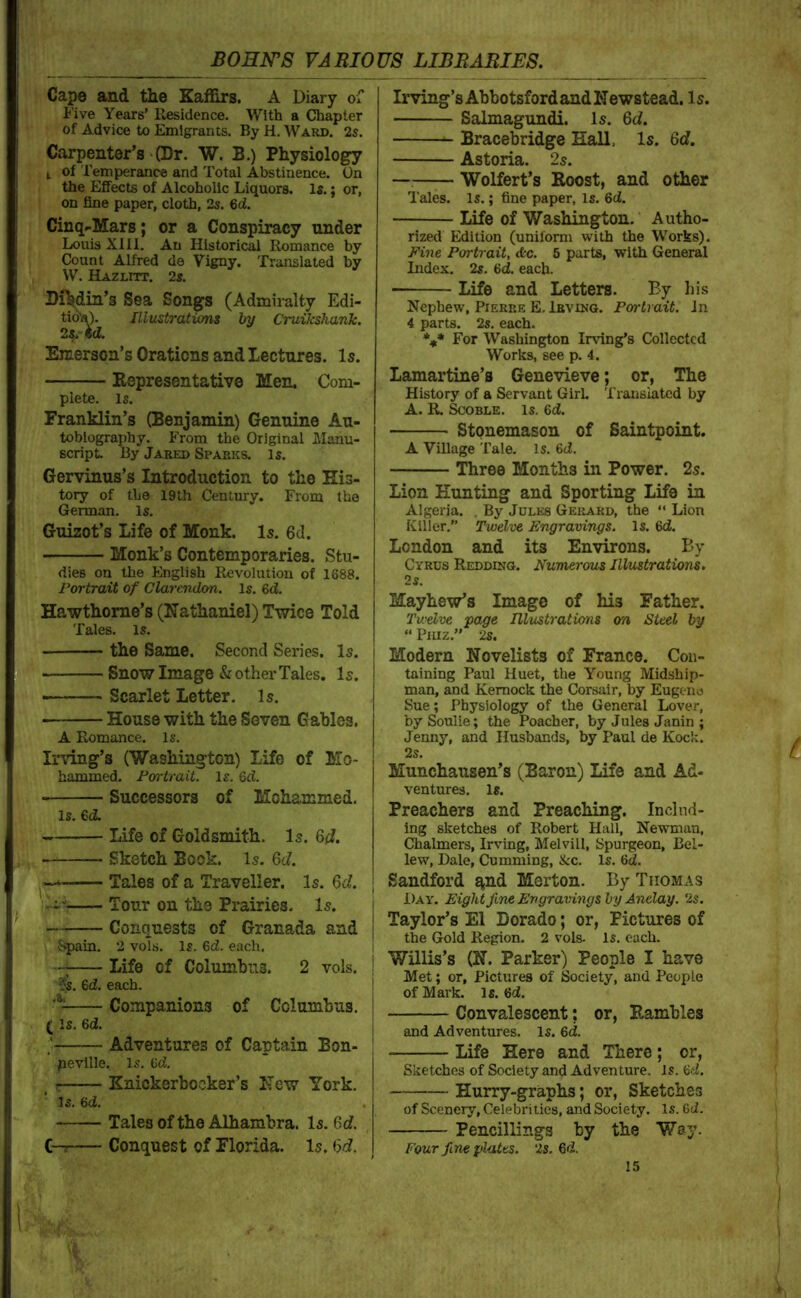 Cape and the Kafiirs. A Diary of I'’ive Years’ Residence. With a Chapter of Advice to Emigrants. By H. Ward. 2s. Carpenter’s >(Dr. W. B.) Physiology I of Temperance and Total Abstinence. On the Effects of Alcoholic Liquors. Is.; or, on fine paper, cloth, 2s. 6ci. Cinq^Mars; or a Conspiracy under Louis Xlll. An Historical Romance by Count Alfred de Vigny. Translated by W. Hazlitt. 2s. DHidin’s Sea Songs (Admiralty Edi- tio'j^)^ Illustrations by Cruikshank. Emerson’s Orations and lectures. Is. Kepresentative Men. Com- plete. is. Franklin’s (Benjamin) Genuine Au- tobiography. From the Original Manu- script By Jared Sparks. Is. Gervinus’s Introduction to the His- tory of the 19th Century. From the German. Is. Guizot’s Life of Monk. Is. 6d. Monk’s Contemporaries. Stu- dies on the English Revolution of 1688. Portrait of Clarendon. Is. 6d. Hawthorne’s (Nathaniel) Twice Told Tales, is. the Same. Second Series. Is. Snow Image & other Tales. Is. Scarlet Letter. Is. House with the Seven Gables. A Romance. Is. Irving’s (Washington) Life of Mo- hammed. Portrait. Is. 6d. Successors of Mohammed. Is. 6d. Life of Goldsmith. Is. Gd. Sketch Book. Is. 6d. , Tales of a Traveller. Is. 6d. Tour on the Prairies. Is. Conquests of Granada and • Spain. 2 vols. Is. 6d. each. Life of Columbus. 2 vols. ^s. 6d. each. Companions of Columbus. (Is. 6d. Adventures of Captain Bon- peville. Is. Cd. ^ r Knickerbocker’s New York. Is. 6d. . Tales of the Alhambra. Is. 6d. C—s Conquest of Florida. Is. (5d, Irving’s Abbotsford and Newstead. Is. Salmagundi. Is. 6d. Bracebridge Hall. Is. 6d. Astoria. 2s. — Wolfert’s Roost, and other Tales. Is.; fine paper, is. 6d. Life of Washington. Autho- rized Edition (uniform with the Works). Pi7ie Portrait, &c. 5 parts, with General Index. 2s. 6d. each. Life and Letters. By liis Nephew, Pierre E. Irving. Portrait. In 4 parts. 2s. each. *** For Washington Irving’s Collected Works, see p. 4. Lamartine’s Genevieve; or, The History of a Servant GirL Translated by A. R. SCOBLE. is. 6d. Stonemason of Saintpoint. A Village Tale. is. 6d. Three Months in Power. 2s. Lion Hunting and Sporting Life in Algeria. . By Jules Geilard, the “ Lion Killer.” Twelve Engravings. Is. 6d. London and its Environs. By Cyrus Redding. Numei'ous Illustrations. 2 s. Mayhew’s Image of his Father. Twelve page Illustrations on Steel by “ Piuz.” 2s. Modern Novelists of France. Con- taining Paul Huet, the Young Midship- man, and Kemock the Corsair, by Eugene Sue; Physiology of the General Lover, bySoulie; the Poacher, by Jules Janin ; Jenny, and Husbands, by Paul de Koclv. 2s. Munchausen’s (Baron) Life and Ad- ventures. Is. Preachers and Preaching. Includ- ing sketches of Robert Hall, Newman, Chalmers, Irving, Melvill, Spurgeon, Bel- lew, Dale, Cumming, &c. Is. Qd. Sandford q,nd Merton. By Thomas Day. Eightfine Engravings by Anelay. 2s. Taylor’s El Dorado; or. Pictures of the Gold Region. 2 vols. Is. each. Willis’s (N. Parker) People I have Met; or. Pictures of Society, and People of Mark. is. 6d. Convalescent; or, Rambles and Adventures. Is. 6d. Life Here and There; or. Sketches of Society and Adventure, is. <od. Hurry-graphs; or, Sketches of Scenery, Celebrities, and Society. Is. 6ci. Pencillings by the V/ay. Four fine plates. 2s. 6d.