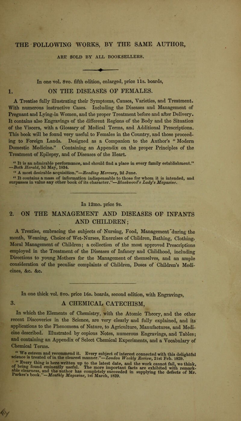 THE FOLLOWING WORKS, BY THE SAME AUTHOR, ARE SOLD BY ALL BOOKSELLERS. In one vol. 8vo. fifth edition, enlarged, price 11s. boards, 1. ON THE DISEASES OF FEMALES. A Treatise fully illustrating their Symptoms, Causes, Varieties, and Treatment. With numerous instructive Cases. Including the Diseases and Management of Pregnant and Lying-in Women, and the proper Treatment before and after Delivery. It contains also Engravings of the difierent Regions of the Body and the Situation of the Viscera, with a Glossary of Medical Terms, and Additional Prescriptions. This hook will be found very useful to Females in the Country, and those proceed- ing to Foreign Lands. Designed as a Companion to the Author’s “ Modern Domestic Medicine.” Containing an Appendix on the proper Principles of the Treatment of Epilepsy, and of Diseases of the Heart. “ It is an admirable performance, and should find a place in every family establishment.” —Bath Herald, 3d May, 1834. “ A most desirable acquisition.”—Reading Mercwry, 2d June. “ It contains a mass of information indispensable to those for whom it is intended, and surpasses in value any other book of its character.”—Blackwood’s Lady’s Magazine. In 12mo. price 9s. 2. ON THE MANAGEMENT AND DISEASES OF INFANTS AND CHILDREN; A Treatise, embracing the subjects of‘Nursing, Food, Management'during the month, Weaning, Choice of Wet-Nurses, Exercises of Children, Bathing, Clothing, Moral Management of Children; a collection of the most approved Prescriptions employed in the Treatment of the Diseases of Infancy and Childhood, including Directions to yo’ing Mothers for the Management of themselves, and an ample consideration of the peculiar complaints of Children, Doses of ’ Children’s Medi- cines, &c. &c. In one thick vol. 8vo. price 16s. hoards, second edition, with Engravings, 3. A CHEMICAL CATECHISM, In which the Elements of Chemistry, with the Atomic Theory, and the other recent Discoveries in the Science, are very clearly and fully explained, and its applications to the Phenomena of Nature, to Agriculture, Manufactures, arid Medi- cine described. Illustrated by copious Notes, numerous Engravings, and Tables; and containing an Appendix of Select Chemical Experiments, and a Vocabulary of Chemical Terms. ‘‘ We esteem and recommend it. Every subject of interest connected with this delightful science is treated of in the clearest manner.”—iowdow Weekly Review, 2lst Feb. 1829.  Every thing is here written up to the latest date, and the work cannot fail, we think, ot being found eminently useful. The more important facts are exhibited with remark- able clearness, and the author has completely succeeded in supplying the defects of Mr. Barkes s book. —Monthly Magazine, 1st March, 1829,