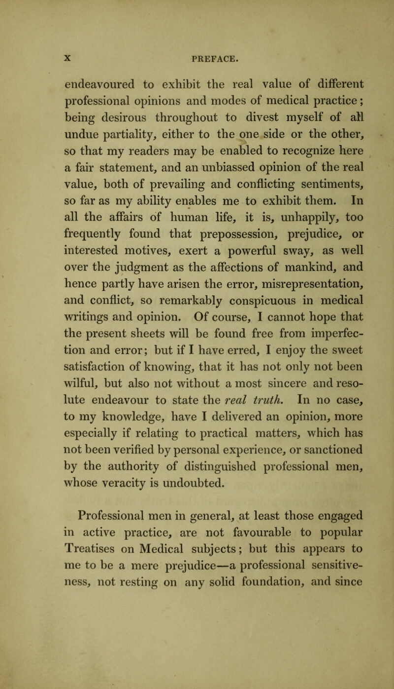 endeavoured to exhibit the real value of different professional opinions and modes of medical practice; being desirous throughout to divest myself of all undue partiality, either to the one side or the other, so that my readers may be enabled to recognize here a fair statement, and an unbiassed opinion of the real value, both of prevailing and conflicting sentiments, so far as my ability enables me to exhibit them. In all the affairs of human life, it is, unhappily, too frequently found that prepossession, prejudice, or interested motives, exert a powerful sway, as well over the judgment as the affections of mankind, and hence partly have arisen the error, misrepresentation, and conflict, so remarkably conspicuous in medical writings and opinion. Of course, I cannot hope that the present sheets will be found free from imperfec- tion and error; but if I have erred, I enjoy the sweet satisfaction of knowing, that it has not only not been wilful, but also not without a most sincere and reso- lute endeavour to state the real truth. In no case, to my knowledge, have I delivered an opinion, more especially if relating to practical matters, which has not been verified by personal experience, or sanctioned by the authority of distinguished professional men, whose veracity is undoubted. Professional men in general, at least those engaged in active practice, are not favourable to popular Treatises on Medical subjects; but this appears to me to be a mere prejudice—a professional sensitive- ness, not resting on any solid foundation, and since