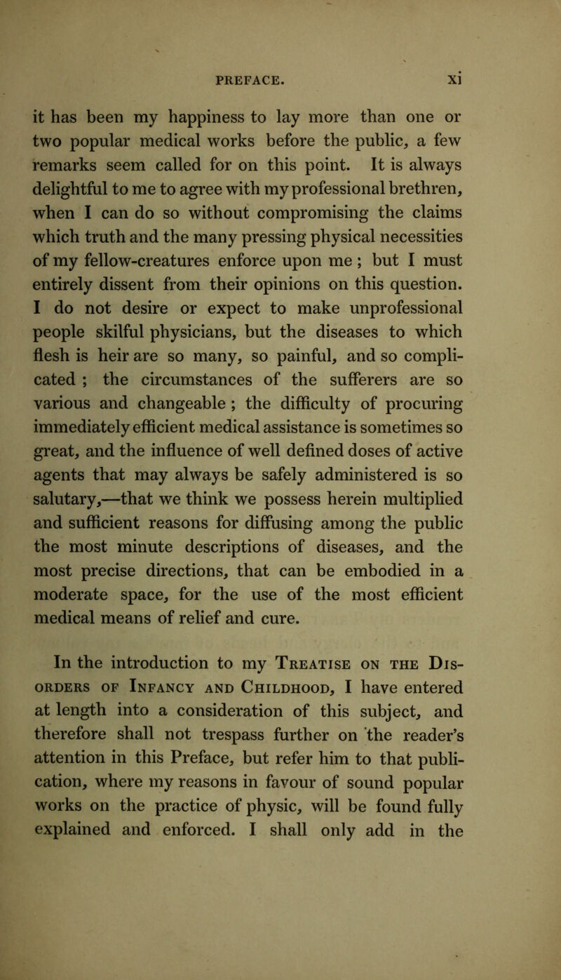 it has been my happiness to lay more than one or two popular medical works before the public^ a few remarks seem called for on this point. It is always delightful to me to agree with my professional brethren, when I can do so without compromising the claims which truth and the many pressing physical necessities of my fellow-creatures enforce upon me ; but I must entirely dissent from their opinions on this question. I do not desire or expect to make unprofessional people skilful physicians, but the diseases to which flesh is heir are so many, so painful, and so compli- cated ; the circumstances of the sufferers are so various and changeable ; the difficulty of procuring immediately efficient medical assistance is sometimes so great, and the influence of well defined doses of active agents that may always be safely administered is so salutary,—that we think we possess herein multiplied and sufficient reasons for diffusing among the public the most minute descriptions of diseases, and the most precise directions, that can be embodied in a moderate space, for the use of the most efficient medical means of relief and cure. In the introduction to my Treatise on the Dis- orders OF Infancy and Childhood, I have entered at length into a consideration of this subject, and therefore shall not trespass further on the reader’s attention in this Preface, but refer him to that publi- cation, where my reasons in favour of sound popular works on the practice of physic, will be found fully explained and enforced. I shall only add in the