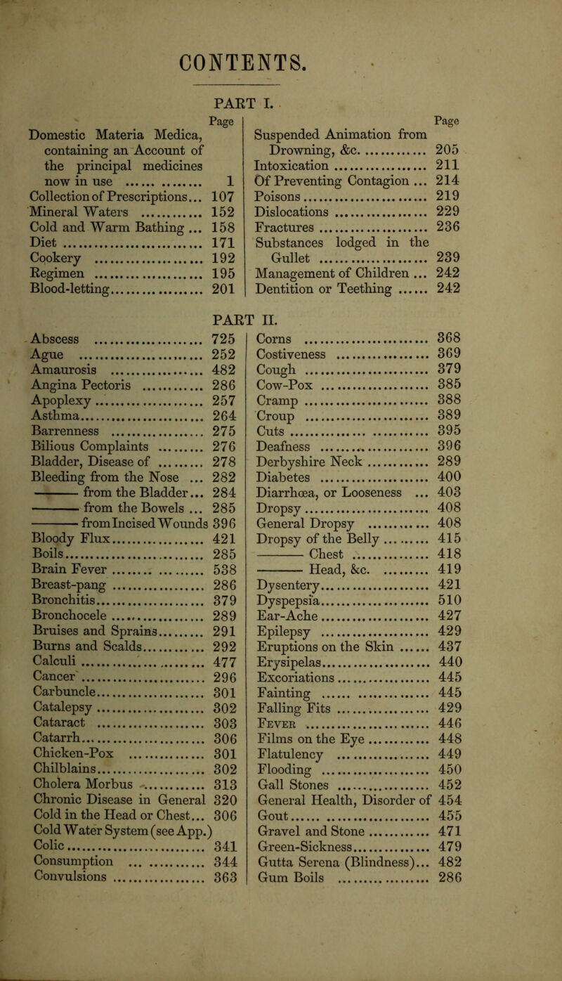 CONTENTS PART I. . Page Domestic Materia Medica, containing an'Account of the principal medicines now in use 1 Collection of Prescriptions... 107 Mineral Waters 152 Cold and Warm Bathing ... 158 Diet 171 Cookery 192 Regimen 195 Blood-letting 201 Page Suspended Animation from Drowning, &c 205 Intoxication 211 Of Preventing Contagion ... 214 Poisons 219 Dislocations 229 Fractures 236 Substances lodged in the Gullet 239 Management of Children ... 242 Dentition or Teething 242 PART II. -Abscess 725 Ague 252 Amaurosis 482 Angina Pectoris 286 Apoplexy 257 Asthma 264 Barrenness 275 Bilious Complaints 276 Bladder, Disease of 278 Bleeding from the Nose ... 282 from th e Bladder... 284 from the Bowels ... 285 from Incised Wounds 396 Bloody Flux 421 Boils 285 Brain Fever 538 Breast-pang 286 Bronchitis 379 Bronchocele 289 Bruises and Sprains 291 Burns and Scalds 292 Calculi 477 Cancer' 296 Carbuncle 301 Catalepsy 302 Cataract 303 Catarrh 306 Chicken-Pox 301 Chilblains 302 Cholera Morbus 313 Chronic Disease in General 320 Cold in the Head or Chest... 306 Cold Water System (see App.) Colic 341 Consumption 344 Convulsions 363 Corns 368 Costiveness 369 Cough 379 Cow-Pox 385 Cramp 388 Croup 389 Cuts 395 Deafness 396 Derbyshire Neck 289 Diabetes 400 Diarrhoea, or Looseness ... 403 Dropsy 408 General Dropsy 408 Dropsy of the Belly 415 Chest 418 Head, &c 419 Dysentery 421 Dyspepsia 510 Ear-Ache 427 Epilepsy 429 Eruptions on the Skin 437 Erysipelas 440 Excoriations 445 Fainting 445 Falling Fits 429 Fever 446 Films on the Eye 448 Flatulency 449 Flooding 450 Gall Stones 452 General Health, Disorder of 454 Gout 455 Gravel and Stone 471 Green-Sickness 479 Gutta Serena (Blindness)... 482 Gum Boils 286