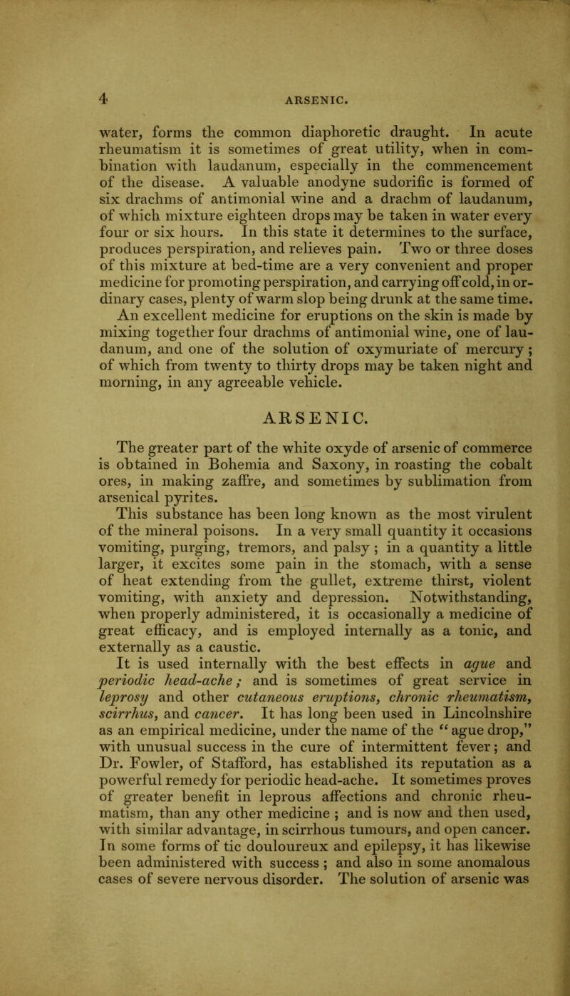 water, forms the common diaphoretic draught. In acute rheumatism it is sometimes of great utility, when in com- bination with laudanum, especially in the commencement of the disease. A valuable anodyne sudorific is formed of six drachms of antimonial wine and a drachm of laudanum, of which mixture eighteen drops may be taken in water every four or six hours. In this state it determines to the surface, produces perspiration, and relieves pain. Two or three doses of this mixture at bed-time are a very convenient and proper medicine for promoting perspiration, and carrying off cold, in or- dinary cases, plenty of warm slop being drunk at the same time. An excellent medicine for eruptions on the skin is made by mixing together four drachms of antimonial wine, one of lau- danum, and one of the solution of oxymuriate of mercury; of which from twenty to thirty drops may be taken night and morning, in any agreeable vehicle. ARSENIC. The greater part of the white oxyde of arsenic of commerce is obtained in Bohemia and Saxony, in roasting the cobalt ores, in making zaffre, and sometimes by sublimation from arsenical pyrites. This substance has been long known as the most virulent of the mineral poisons. In a very small quantity it occasions vomiting, purging, tremors, and palsy ; in a quantity a little larger, it excites some pain in the stomach, with a sense of heat extending from the gullet, extreme thirst, violent vomiting, with anxiety and depression. Notwithstanding, when properly administered, it is occasionally a medicine of great efficacy, and is employed internally as a tonic, and externally as a caustic. It is used internally with the best effects in ague and periodic head-ache; and is sometimes of great service in leprosy and other cutaneous eruptions, chronic rheumatism, scirrhus, and cancer. It has long been used in Lincolnshire as an empirical medicine, under the name of the ‘‘ ague drop,” with unusual success in the cure of intermittent fever; and Dr. Fowler, of Stafford, has established its reputation as a powerful remedy for periodic head-ache. It sometimes proves of greater benefit in leprous affections and chronic rheu- matism, than any other medicine ; and is now and then used, with similar advantage, in scirrhous tumours, and open cancer. In some forms of tic douloureux and epilepsy, it has likewise been administered with success ; and also in some anomalous cases of severe nervous disorder. The solution of arsenic was