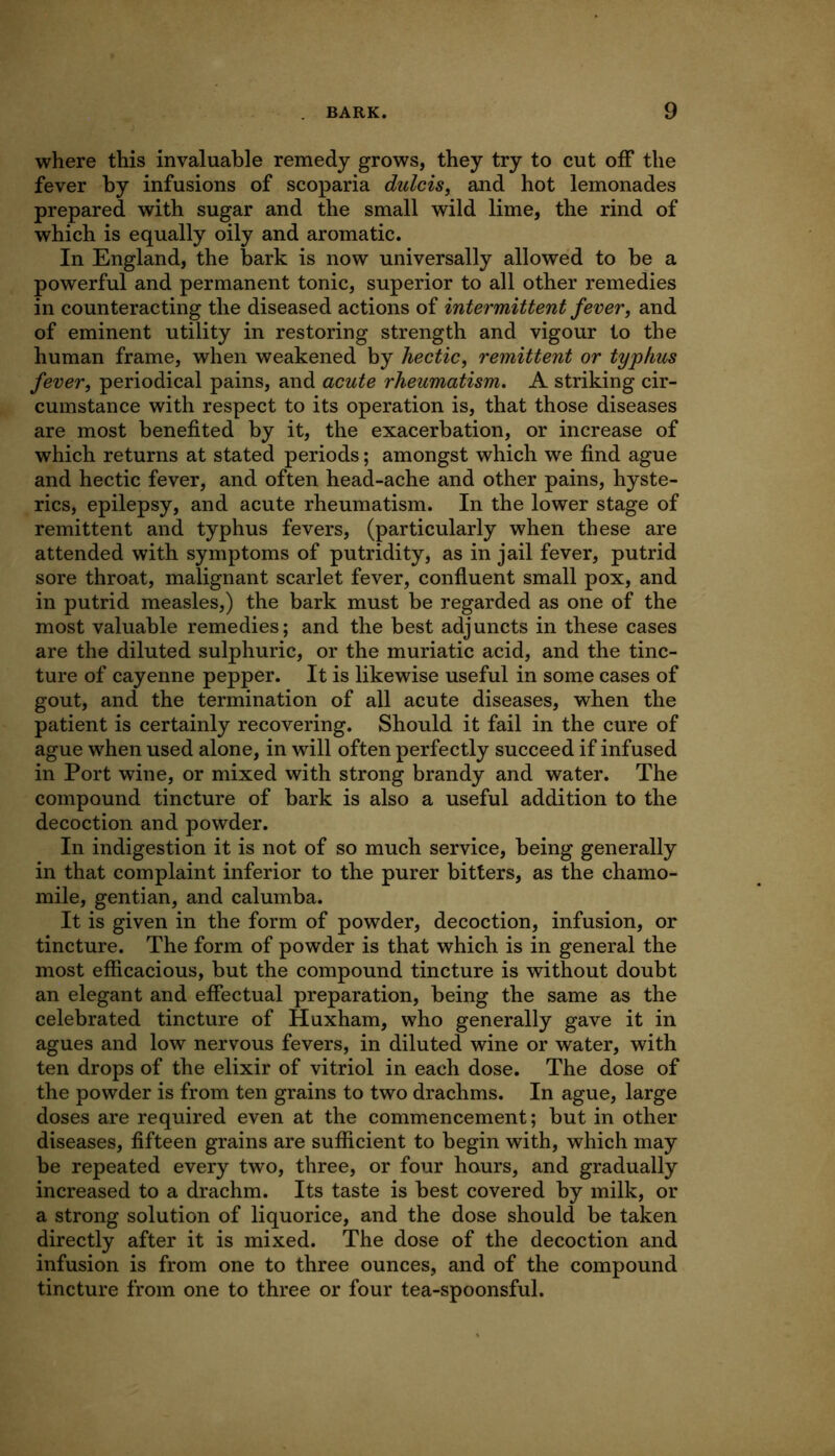 where this invaluable remedy grows, they try to cut off the fever by infusions of scoparia dulcis, and hot lemonades prepared with sugar and the small wild lime, the rind of which is equally oily and aromatic. In England, the bark is now universally allowed to be a powerful and permanent tonic, superior to all other remedies in counteracting the diseased actions of intermittent fever, and of eminent utility in restoring strength and vigour to the human frame, when weakened by hectic, remittent or typhus fever, periodical pains, and acute rheumatism, A striking cir- cumstance with respect to its operation is, that those diseases are most benefited by it, the exacerbation, or increase of which returns at stated periods; amongst which we find ague and hectic fever, and often head-ache and other pains, hyste- rics, epilepsy, and acute rheumatism. In the lower stage of remittent and typhus fevers, (particularly when these are attended with symptoms of putridity, as in jail fever, putrid sore throat, malignant scarlet fever, confluent small pox, and in putrid measles,) the bark must be regarded as one of the most valuable remedies; and the best adjuncts in these cases are the diluted sulphuric, or the muriatic acid, and the tinc- ture of cayenne pepper. It is likewise useful in some cases of gout, and the termination of all acute diseases, when the patient is certainly recovering. Should it fail in the cure of ague when used alone, in will often perfectly succeed if infused in Port wine, or mixed with strong brandy and water. The compound tincture of bark is also a useful addition to the decoction and powder. In indigestion it is not of so much service, being generally in that complaint inferior to the purer bitters, as the chamo- mile, gentian, and calumba. It is given in the form of powder, decoction, infusion, or tincture. The form of powder is that which is in general the most efficacious, but the compound tincture is without doubt an elegant and effectual preparation, being the same as the celebrated tincture of Huxham, who generally gave it in agues and low nervous fevers, in diluted wine or water, with ten drops of the elixir of vitriol in each dose. The dose of the powder is from ten grains to two drachms. In ague, large doses are required even at the commencement; but in other diseases, fifteen grains are sufficient to begin with, which may be repeated every two, three, or four hours, and gradually increased to a drachm. Its taste is best covered by milk, or a strong solution of liquorice, and the dose should be taken directly after it is mixed. The dose of the decoction and infusion is from one to three ounces, and of the compound tincture from one to three or four tea-spoonsful.