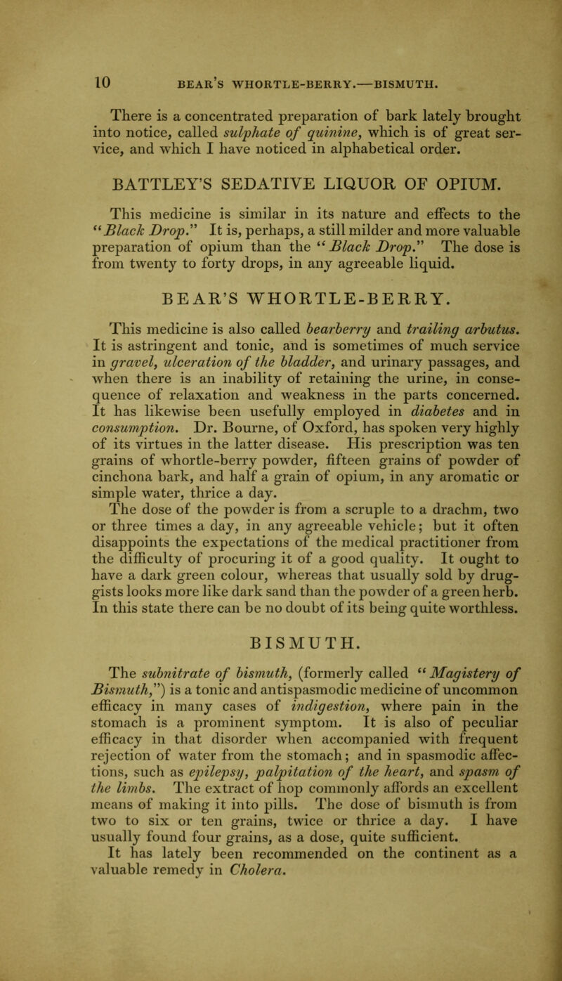 There is a concentrated preparation of bark lately brought into notice, called sulphate of quinine, which is of great ser- vice, and which I have noticed in alphabetical order. BATTLEY’S SEDATIVE LIQUOR OF OPIUM. This medicine is similar in its nature and effects to the Black Drop.'' It is, perhaps, a still milder and more valuable preparation of opium than the Black Drop. The dose is from twenty to forty drops, in any agreeable liquid. BEAR’S WHORTLE-BERRY. This medicine is also called hearherry and trailing arbutus. It is astringent and tonic, and is sometimes of much service in gravel, ulceration of the bladder, and urinary passages, and when there is an inability of retaining the urine, in conse- quence of relaxation and weakness in the parts concerned. It has likewise been usefully employed in diabetes and in consumption. Dr. Bourne, of Oxford, has spoken very highly of its virtues in the latter disease. His prescription was ten grains of whortle-berry powder, fifteen grains of powder of cinchona bark, and half a grain of opium, in any aromatic or simple water, thrice a day. The dose of the powder is from a scruple to a drachm, two or three times a day, in any agreeable vehicle; but it often disappoints the expectations of the medical practitioner from the difficulty of procuring it of a good quality. It ought to have a dark green colour, whereas that usually sold by drug- gists looks more like dark sand than the powder of a green herb. In this state there can be no doubt of its being quite worthless. BISMUTH. The subnitrate of bismuth, (formerly called “ Magistery of Bismuth,) is a tonic and antispasmodic medicine of uncommon efficacy in many cases of indigestion, wffiere pain in the stomach is a prominent symptom. It is also of peculiar efficacy in that disorder when accompanied with frequent rejection of water from the stomach; and in spasmodic affec- tions, such as epilepsy, palpitation of the heart, and spasm of the limbs. The extract of hop commonly affords an excellent means of making it into pills. The dose of bismuth is from two to six or ten grains, twice or thrice a day. I have usually found four grains, as a dose, quite sufficient. It has lately been recommended on the continent as a valuable remedy in Cholera.