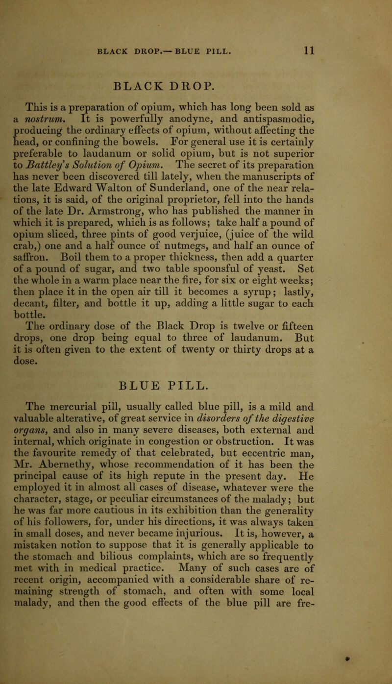 BLACK DROP. This is a preparation of opium, which has long been sold as a nostrum. It is powerfully anodyne, and antispasmodic, producing the ordinary effects of opium, without affecting the head, or confining the bowels. For general use it is certainly preferable to laudanum or solid opium, but is not superior to Battley s Solution of Opium. The secret of its preparation has never been discovered till lately, when the manuscripts of the late Edward Walton of Sunderland, one of the near rela- tions, it is said, of the original proprietor, fell into the hands of the late Dr. Armstrong, who has published the manner in which it is prepared, which is as follows; take half a pound of opium sliced, three pints of good verjuice, (juice of the wild crab,) one and a half ounce of nutmegs, and half an ounce of saffron. Boil them to a proper thickness, then add a quarter of a pound of sugar, and two table spoonsful of yeast. Set the whole in a warm place near the fire, for six or eight weeks; then place it in the open air till it becomes a syrup; lastly, decant, filter, and bottle it up, adding a little sugar to each bottle. The ordinary dose of the Black Drop is twelve or fifteen drops, one drop being equal to three of laudanum. But it is often given to the extent of twenty or thirty drops at a dose. BLUE PILL. The mercurial pill, usually called blue pill, is a mild and valuable alterative, of great service in disorders of the digestive organs, and also in many severe diseases, both external and internal, which originate in congestion or obstruction. It was the favourite remedy of that celebrated, but eccentric man, Mr. Abernethy, whose recommendation of it has been the principal cause of its high repute in the present day. He employed it in almost all cases of disease, whatever were the character, stage, or peculiar circumstances of the malady; but he was far more cautious in its exhibition than the generality of his followers, for, under his directions, it was always taken in small doses, and never became injurious. It is, however, a mistaken notion to suppose that it is generally applicable to the stomach and bilious complaints, which are so frequently met with in medical practice. Many of such cases are of recent origin, accompanied with a considerable share of re- maining strength of stomach, and often with some local malady, and then the good effects of the blue pill are fre-