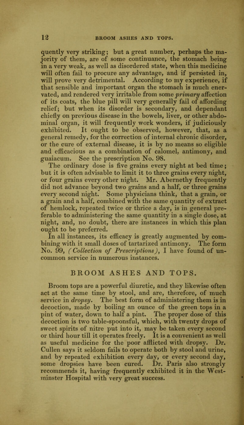 quently very striking; but a great number, perhaps the ma- jority of them, are of some continuance, the stomach being in a very weak, as well as disordered state, when this medicine will often fail to procure any advantage, and if persisted in, will prove very detrimental. According to my experience, if that sensible and important organ the stomach is much ener- vated, and rendered very irritable from some primary affection of its coats, the blue pill will very generally fail of affording relief; but when its disorder is secondary, and dependant chiefly on previous disease in the bowels, liver, or other abdo- minal organ, it will frequently work wonders, if judiciously exhibited. It ought to be observed, however, that, as a general remedy, for the correction of internal chronic disorder, or the cure of external disease, it is by no means so eligible and efficacious as a combination of calomel, antimony, and guaiacum. See the prescription No. 98. The ordinary dose is five grains every night at bed time; but it is often advisable to limit it to three grains every night, or four grains every other night. Mr. Abernethy frequently did not advance beyond two grains and a half, or three grains every second night. Some physicians think, that a grain, or a grain and a half, combined with the same quantity of extract of hemlock, repeated twice or thrice a day, is in general pre- ferable to administering the same quantity in a single dose, at night, and, no doubt, there are instances in which this plan ought to be preferred. In all instances, its efficacy is greatly augmented by com- bining with it small doses of tartarized antimony. The form No. 9^9, (Collection of PrescriptionsJ, I have found of un- common service in numerous instances. BROOM ASHES AND TOPS. Broom tops are a powerful diuretic, and they likewise often act at the same time by stool, and are, therefore, of much service in dropsy. The best form of administering them is in decoction, made by boiling an ounce of the green tops in a pint of water, down to half a pint. The proper dose of this decoction is two table-spoonsful, which, with twenty drops of sweet spirits of nitre put into it, may be taken every second or third hour till it operates freely. It is a convenient as well as useful medicine for the poor afflicted with dropsy. Dr. Cullen says it seldom fails to operate both by stool and urine, and by repeated exhibition every day, or every second day, some dropsies have been cured. Dr. Paris also strongly recommends it, having frequently exhibited it in the West- minster Hospital v.’ith very great success.