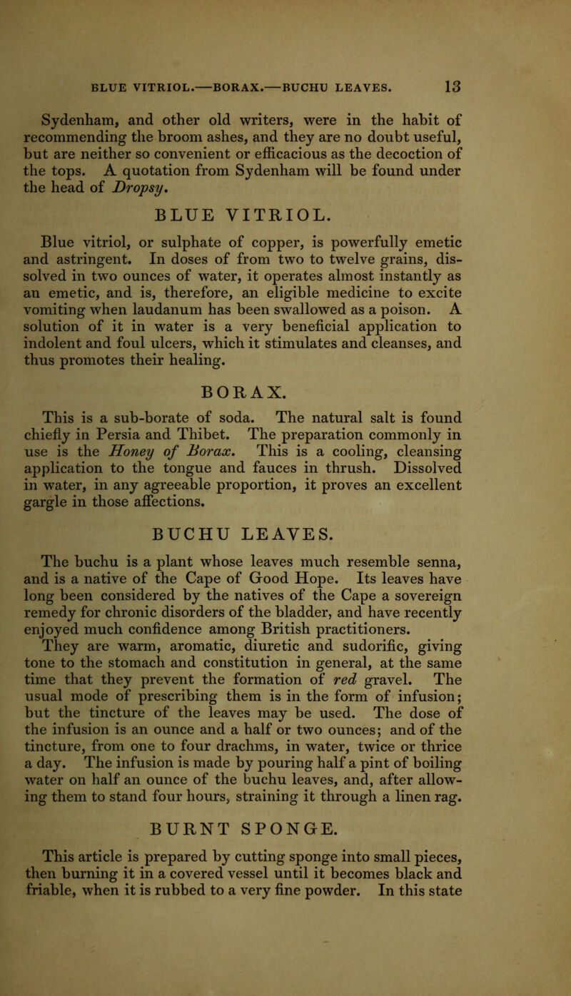 Sydenham, and other old writers, were in the habit of recommending the broom ashes, and they are no doubt useful, but are neither so convenient or efficacious as the decoction of the tops. A quotation from Sydenham will be found under the head of Dropsy, BLUE VITRIOL. Blue vitriol, or sulphate of copper, is powerfully emetic and astringent. In doses of from two to twelve grains, dis- solved in two ounces of water, it operates almost instantly as an emetic, and is, therefore, an eligible medicine to excite vomiting when laudanum has been swallowed as a poison. A solution of it in water is a very beneficial application to indolent and foul ulcers, which it stimulates and cleanses, and thus promotes their healing. BORAX. This is a sub-borate of soda. The natural salt is found chiefly in Persia and Thibet. The preparation commonly in use is the Honey of Borax, This is a cooling, cleansing application to the tongue and fauces in thrush. Dissolved in water, in any agreeable proportion, it proves an excellent gargle in those afiections. BUCHU LEAVES. The buchu is a plant whose leaves much resemble senna, and is a native of the Cape of Good Hope. Its leaves have long been considered by the natives of the Cape a sovereign remedy for chronic disorders of the bladder, and have recently enjoyed much confidence among British practitioners. They are warm, aromatic, diuretic and sudorific, giving tone to the stomach and constitution in general, at the same time that they prevent the formation of red gravel. The usual mode of prescribing them is in the form of infusion; but the tincture of the leaves may be used. The dose of the infusion is an ounce and a half or two ounces; and of the tincture, from one to four drachms, in water, twice or thrice a day. The infusion is made by pouring half a pint of boiling water on half an ounce of the buchu leaves, and, after allow- ing them to stand four hours, straining it through a linen rag. BURNT SPONGE. This article is prepared by cutting sponge into small pieces, then burning it in a covered vessel until it becomes black and friable, when it is rubbed to a very fine powder. In this state