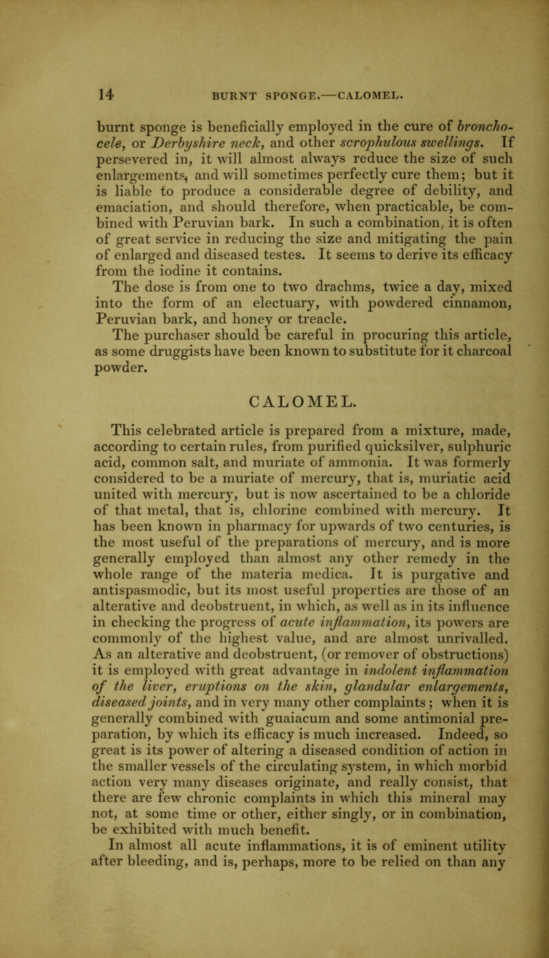 burnt sponge is beneficially employed in the cure of hroncho- cele, or Derbyshire nechi and other scrophulous swellings. If persevered in, it will almost always reduce the size of such enlargements^ and will sometimes perfectly cure them; but it is liable to produce a considerable degree of debility, and emaciation, and should therefore, when practicable, be com- bined w'ith Peruvian bark. In such a combination, it is often of great service in reducing the size and mitigating the pain of enlarged and diseased testes. It seems to derive its efficacy from the iodine it contains. The dose is from one to two drachms, twice a day, mixed into the form of an electuary, with powdered cinnamon, Peruvian bark, and honey or treacle. The purchaser should be careful in procuring this article, as some druggists have been known to substitute for it charcoal powder. CALOMEL. This celebrated article is prepared from a mixture, made, according to certain rules, from purified quicksilver, sulphuric acid, common salt, and muriate of ammonia. It was formerly considered to be a muriate of mercury, that is, muriatic acid united with mercury, but is now ascertained to be a chloride of that metal, that is, chlorine combined with mercury. It has been known in pharmacy for upwards of two centuries, is the most useful of the preparations of mercury, and is more generally employed than almost any other remedy in the whole range of the materia medica. It is purgative and antispasmodic, but its most useful properties are those of an alterative and deobstruent, in which, as well as in its infiuence in checking the progress of acute inflammation, its powers are commonly of the highest value, and are almost unrivalled. As an alterative and deobstruent, (or remover of obstructions) it is employed with great advantage in indolent inflammation of the liver, eruptions on the shin, glandular enlargements, diseased joints, and in very many other complaints ; when it is generally combined with guaiacum and some antim.onial pre- paration, by which its efficacy is much increased. Indeed, so great is its power of altering a diseased condition of action in the smaller vessels of the circulating system, in which morbid action very many diseases originate, and really consist, that there are few chronic complaints in which this mineral may not, at some time or other, either singly, or in combination, be exhibited with much benefit. In almost all acute inflammations, it is of eminent utility after bleeding, and is, perhaps, more to be relied on than any