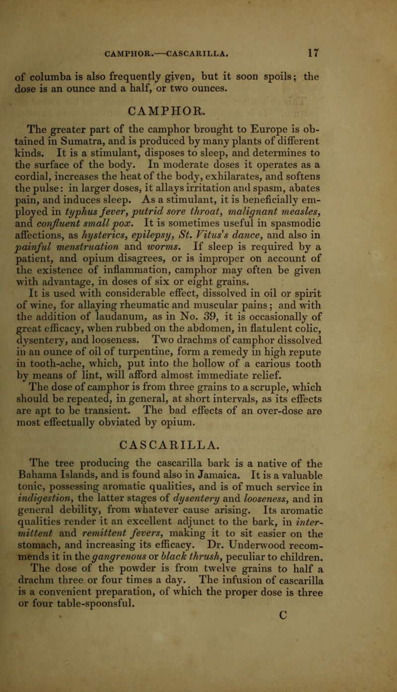 of columba is also frequently given, but it soon spoils; the dose is an ounce and a half, or two ounces. CAMPHOR. The greater part of the camphor brought to Europe is ob- tained in Sumatra, and is produced by many plants of different kinds. It is a stimulant, disposes to sleep, and determines to the surface of the body. In moderate doses it operates as a cordial, increases the heat of the body, exhilarates, and softens the pulse: in larger doseSj it allays irritation and spasm, abates pain, and induces sleep. As a stimulant, it is beneficially em- ployed in typhus fever, putrid sore throat, malignant measles, and confluent small pox. It is sometimes useful in spasmodic affections, as hysterics, epilepsy, St, Vitus's dance, and also in painful menstruation and worms. If sleep is required by a patient, and opium disagrees, or is improper on account of the existence of inflammation, camphor may often be given with advantage, in doses of six or eight grains. It is used with considerable effect, dissolved in oil or spirit of wine, for allaying rheumatic and muscular pains ; and with the addition of laudanum, as in No. 39, it is occasionally of great efiicacy, when rubbed on the abdomen, in flatulent colic, dysentery, and looseness. Two drachms of camphor dissolved in an ounce of oil of turpentine, form a remedy in high repute in tooth-ache, which, put into the hollow of a carious tooth by means of lint, will afford almost immediate relief. The dose of camphor is from three grains to a scruple, which should be repeated, in general, at short intervals, as its effects are apt to be transient. The bad efiects of an over-dose are most effectually obviated by opium. CASCARILLA. The tree producing the cascarilla bark is a native of the Bahama Islands, and is found also in Jamaica. It is a valuable tonic, possessing aromatic qualities, and is of much service in indigestion, the latter stages of dysentery and looseness, and in general debility, from whatever cause arising. Its aromatic qualities render it an excellent adjunct to the bark, in inter-- mittent and remittent fevers, making it to sit easier on the stomach, and increasing its efficacy. Dr. Underwood recom- mends it in gangrenous or hlach thrush, peculiar to children. The dose of the powder is from twelve grains to half a drachm three or four times a day. The infusion of cascarilla is a convenient preparation, of which the proper dose is three or four table-spoonsful. C