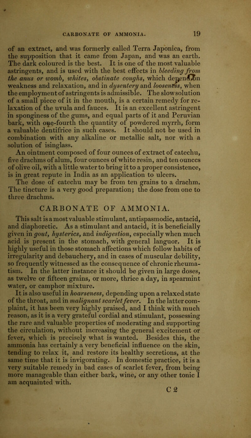 of an extract, and was formerly called Terra Japonica, from the supposition that it came from Japan, and was an earth. The dark coloured is the best. It is one of the most valuable astringents, and is used with the best effects in bleeding from the anus or womh^ whites^ obstinate coughs, which dej^endJBn weakness and relaxation, and in dysentery and looseness, when the employment of astringents is admissible. The slow solution of a small piece of it in the mouth, is a certain remedy for re- laxation of the uvula and fauces. It is an excellent astringent in sponginess of the gums, and equal parts of it and Peruvian bark, with one-fourth the quantity of powdered myrrh, form a valuable dentifrice in such cases. It should not be used in combination with any alkaline or metallic salt, nor with a solution of isinglass. An ointment composed of four ounces of extract of catechu, five drachms of alum, four ounces of white resin, and ten ounces of olive oil, with a little water to bring it to a proper consistence, is in great repute in India as an application to ulcers. The dose of catechu may be from ten grains to a drachm. The tincture is a very good preparation; the dose from one to three drachms. CARBONATE OF AMMONIA. This salt is a most valuable stimulant, antispasmodic, antacid, and diaphoretic. As a stimulant and antacid, it is beneficially given in gout, hysterics, and indigestion, especially when much acid is present in the stomach, with general languor. It is highly useful in those stomach affections which follow habits of irregularity and debauchery, and in cases of muscular debility, so frequently witnessed as the consequence of chronic rheuma- tism. In the latter instance it should be given in large doses, as twelve or fifteen grains, or more, thrice a day, in spearmint water, or camphor mixture. It is also useful in hoarseness, depending upon a relaxed state of the throat, and in malignant scarlet fever. In the latter com- plaint, it has been very highly praised, and I think with much reason, as it is a very grateful cordial and stimulant, possessing the rare and valuable properties of moderating and supporting the circulation, without increasing the general excitement or fever, which is precisely what is wanted. Besides this, the ammonia has certainly a very beneficial influence on the skin, tending to relax it, and restore its healthy secretions, at the same time that it is invigorating. In domestic practice, it is a very suitable remedy in bad cases of scarlet fever, from being more manageable than either bark, wine, or any other tonic I am acquainted with. C 2