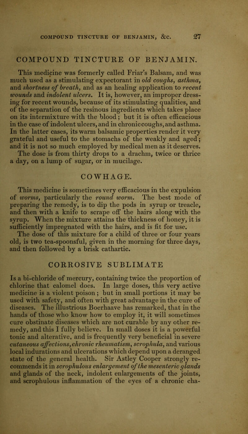 COMPOUND TINCTURE OF BENJAMIN. This medicine was formerly called Friar’s Balsam, and was much used as a stimulating expectorant in old coughs^ asthma^ and shortness of breath, and as an healing application to recent wounds and indolent ulcers. It is, however, an improper dress- ing for recent wounds, because of its stimulating qualities, and of the separation of the resinous ingredients which takes place on its intermixture with the blood; but it is often efficacious in the case of indolent ulcers, and in chronic coughs, and asthma. In the latter cases, its warm balsamic properties render it very grateful and useful to the stomachs of the weakly and aged; and it is not so much employed by medical men as it deserves. The dose is from thirty drops to a drachm, twice or thrice a day, on a lump of sugar, or in mucilage. COWHAGE. This medicine is sometimes very efficacious in the expulsion of worms, particularly the round worm. The best mode of preparing the remedy, is to dip the pods in syrup or treacle, and then with a knife to scrape off the hairs along with the syrup. When the mixture attains the thickness of honey, it is sufficiently impregnated with the hairs, and is fit for use. The dose of this mixture for a child of three or four years old, is two tea-spoonsful, given in the morning for three days, and then followed by a brisk cathartic. CORROSIVE SUBLIMATE Is a bi-chloride of mercury, containing twice the proportion of chlorine that calomel does. In large doses, this very active medicine is a violent poison; but in small portions it may be used with safety, and often with great advantage in the cure of diseases. The illustrious Boerhaave has remarked, that in the hands of those who know how to employ it, it will sometimes cure obstinate diseases which are not curable by any other re- medy, and this I fully believe. In small doses it is a powerful tonic and alterative, and is frequently very beneficial in severe cutaneous affections, chronic rheumatism, scrophula, and various local indurations and ulcerations which depend upon a deranged state of the general health. Sir Astley Cooper strongly re- commends it in serophulous enlargement of the mesenteric glands and glands of the neck, indolent enlargements of the joints, and serophulous inflammation of the eyes of a chronic cha-