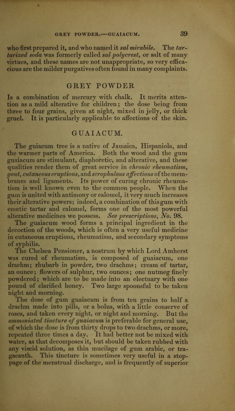 who first prepared it, and who named it sal mirahile. The tar- tarized soda was formerly called sal poly crest, or salt of many virtues, and these names are not unappropriate, so very effica- cious are the milder purgatives often found in many complaints. GREY POWDER Is a combination of mercury with chalk. It merits atten- tion as a mild alterative for children; the dose being from three to four grains, given at night, mixed in jelly, or thick gruel. It is particularly applicable to affections of the skin. GUAIACUM. The guiacum tree is a native of Jamaica, Hispaniola, and the warmer parts of America. Both the wood and the gum guaiacum are stimulant, diaphoretic, and alterative, and these qualities render them of great service in chronic rheumatism, gout, cutaneous eruptions, and scrophulous affections of the mem- branes and ligaments. Its power of curing chronic rheuma- tism is well known even to the common people. When the gum is united with antimony or calomel, it very much increases their alterative powers; indeed, a combination of this gum with emetic tartar and calomel, forms one of the most powerful alterative medicines we possess. See prescriptions. No. 98. The guaiacum wood forms a principal ingredient in the decoction of the woods, which is often a very useful medicine in cutaneous eruptions, rheumatism, and secondary symptoms of syphilis. The Chelsea Pensioner, a nostrum by which Lord Amherst was cured of rheumatism, is composed of guaiacum, one drachm; rhubarb in powder, two drachms; cream of tartar, an ounce; flowers of sulphur, two ounces; one nutmeg finely powdered; which are to be made into an electuary with one pound of clarified honey. Two large spoonsful to be taken night and morning. The dose of gum guaiacum is from ten grains to half a drachm made into pills, or a bolus, with a little conserve of roses, and taken every night, or night and morning. But the ammoniated tincture of guaiacum is preferable for general use, of which the dose is from thirty drops to two drachms, or more, repeated three times a day. It had better not be mixed with water, as that decomposes it, but should be taken rubbed with any viscid solution, as thin mucilage of gum arabic, or tra- gacanth. This tincture is sometimes very useful in a stop- page of the'menstrual discharge, and is frequently of superior
