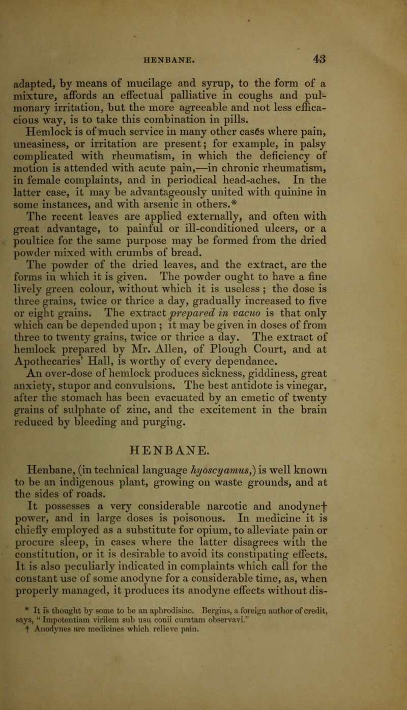 adapted, by means of mucilage and syrup, to the form of a mixture, affords an effectual palliative in coughs and pul- monary irritation, hut the more agreeable and not less effica- cious way, is to take this combination in pills. Hemlock is of much service in many other casfis where pain, uneasiness, or irritation are present; for example, in palsy complicated with rheumatism, in which the deficiency of motion is attended with acute pain,—in chronic rheumatism, in female complaints, and in periodical head-aches. In the latter case, it may be advantageously united with quinine in some instances, and with arsenic in others.^ The recent leaves are applied externally, and often with great advantage, to painful or ill-conditioned ulcers, or a poultice for the same purpose may be formed from the dried powder mixed with crumbs of bread. The powder of the dried leaves, and the extract, are the fonns in which it is given. The powder ought to have a fine lively green colour, without which it is useless ; the dose is three grains, twice or thrice a day, gradually increased to five or eight grains. The extract prepared in vacuo is that only which can be depended upon ; it may be given in doses of from three to twenty grains, twice or thrice a day. The extract of hemlock prepared by Mr. Allen, of Plough Court, and at Apothecaries’ Hall, is worthy of every dependance. An over-dose of hemlock produces sickness, giddiness, great anxiety, stupor and convulsions. The best antidote is vinegar, after the stomach has been evacuated by an emetic of twenty grains of sulphate of zinc, and the excitement in the brain reduced by bleeding and purging. HENBANE. Henbane, (in technical language hyoscyamus,) is well known to be an indigenous plant, growing on waste grounds, and at the sides of roads. It possesses a very considerable narcotic and anodynef power, and in large doses is poisonous. In medicine it is chiefiy employed as a substitute for opium, to alleviate pain or procure sleep, in cases where the latter disagrees with the constitution, or it is desirable to avoid its constipating effects. It is also peculiarly indicated in complaints which call for the constant use of some anodyne for a considerable time, as, when properly managed, it produces its anodyne effects without dis- * It is thought by some to he an aphrodisiac. Bergius, a foreign author of credit, says, “ Impotentiam virilem sub usu conii curatam observavi.” f Anodj’-nes are medicines which relieve pain.