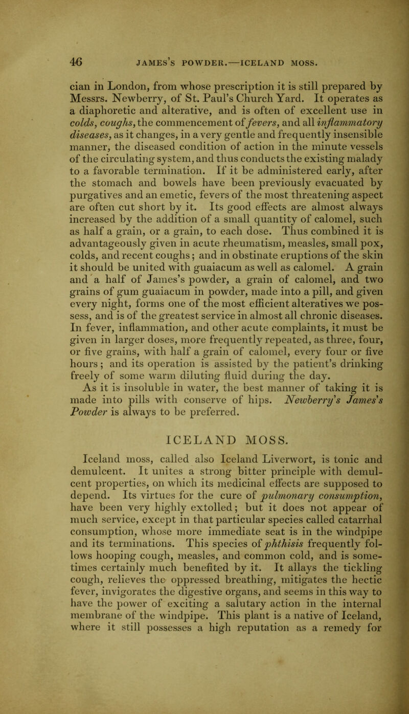 cian in London, from whose prescription it is still prepared by Messrs. Newberry, of St. Paul’s Church Yard. It operates as a diaphoretic and alterative, and is often of excellent use in colds, coughs, the commencement of fevers, and all inflammatory diseases, as it changes, in a very gentle and frequently insensible manner, the diseased condition of action in the minute vessels of the circulating system, and thus conducts the existing malady to a favorable termination. If it he administered early, after the stomach and bowels have been previously evacuated by purgatives and an emetic, fevers of the most threatening aspect are often cut short by it. Its good effects are almost always increased by the addition of a small quantity of calomel, such as half a grain, or a grain, to each dose. Thus combined it is advantageously given in acute rheumatism, measles, small pox, colds, and recent coughs; and in obstinate eruptions of the skin it should be united with guaiacum as well as calomel. A grain and a half of James’s powder, a grain of calomel, and two grains of gum guaiacum in powder, made into a pill, and given every night, forms one of the most efficient alteratives we pos- sess, and is of the greatest service in almost all chronic diseases. In fever, inflammation, and other acute complaints, it must be given in larger doses, more frequently repeated, as three, four, or five grains, with half a grain of calomel, every four or five hours; and its operation is assisted by the patient’s drinking freely of some warm diluting fluid during the day. As it is insoluble in water, the best manner of taking it is made into pills with conserve of hips. Newberry's James's Powder is always to be preferred. ICELAND MOSS. Iceland moss, called also Iceland Liverwort, is tonic and demulcent. It unites a strong bitter principle with demul- cent properties, on which its medicinal effects are supposed to depend. Its virtues for the cure of pulmonary consummation, have been very highly extolled; but it does not appear of much service, except in that particular species called catarrhal consumption, whose more immediate seat is in the windpipe and its terminations. This species oimp^thisis frequently fol- lows hooping cough, measles, and common cold, and is some- times certainly much benefited by it. It allays the tickling cough, relieves the oppressed breathing, mitigates the hectic fever, invigorates the digestive organs, and seems in this way to have the power of exciting a salutary action in the internal membrane of the windpipe. This plant is a native of Iceland, where it still possesses a high reputation as a remedy for