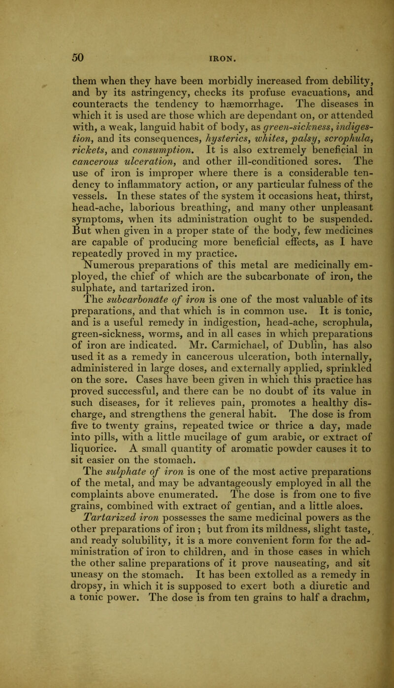 them when they have been morbidly increased from debility, and by its astringency, checks its profuse evacuations, and counteracts the tendency to haemorrhage. The diseases in which it is used are those which are dependant on, or attended with, a weak, languid habit of body, as greensickness^ indiges- tion^ and its consequences, hysterics^ whites^ palsy, scrophula, rickets, and consumption. It is also extremely beneficial in cancerous ulceration, and other ill-conditioned sores. The use of iron is improper where there is a considerable ten- dency to inflammatory action, or any particular fulness of the vessels. In these states of the system it occasions heat, thirst, head-ache, laborious breathing, and many other unpleasant symptoms, when its administration ought to be suspended. But when given in a proper state of the body, few medicines are capable of producing more beneficial effects, as I have repeatedly proved in my practice. Numerous preparations of this metal are medicinally em- ployed, the chief of which are the subcarbonate of iron, the sulphate, and tartarized iron. The suhcarhonate of iron is one of the most valuable of its preparations, and that which is in common use. It is tonic, and is a useful remedy in indigestion, head-ache, scrophula, green-sickness, worms, and in all cases in which preparations of iron are indicated. Mr. Carmichael, of Dublin, has also used it as a remedy in cancerous ulceration, both internally, administered in large doses, and externally applied, sprinkled on the sore. Cases have been given in which this practice has proved successful, and there can be no doubt of its value in such diseases, for it relieves pain, promotes a healthy dis- charge, and strengthens the general habit. The dose is from five to twenty grains, repeated twice or thrice a day, made into pills, with a little mucilage of gum arabic, or extract of liquorice. A small quantity of aromatic powder causes it to sit easier on the stomach. The sulphate of iron is one of the most active preparations of the metal, and may be advantageously employed in all the complaints above enumerated. The dose is from one to five grains, combined with extract of gentian, and a little aloes. Tartarized iron possesses the same medicinal powers as the other preparations of iron ; but from its mildness, slight taste, and ready solubility, it is a more convenient form for the ad- ministration of iron to children, and in those cases in which the other saline preparations of it prove nauseating, and sit uneasy on the stomach. It has been extolled as a remedy in dropsy, in which it is supposed to exert both a diuretic and a tonic power. The dose is from ten grains to half a drachm.