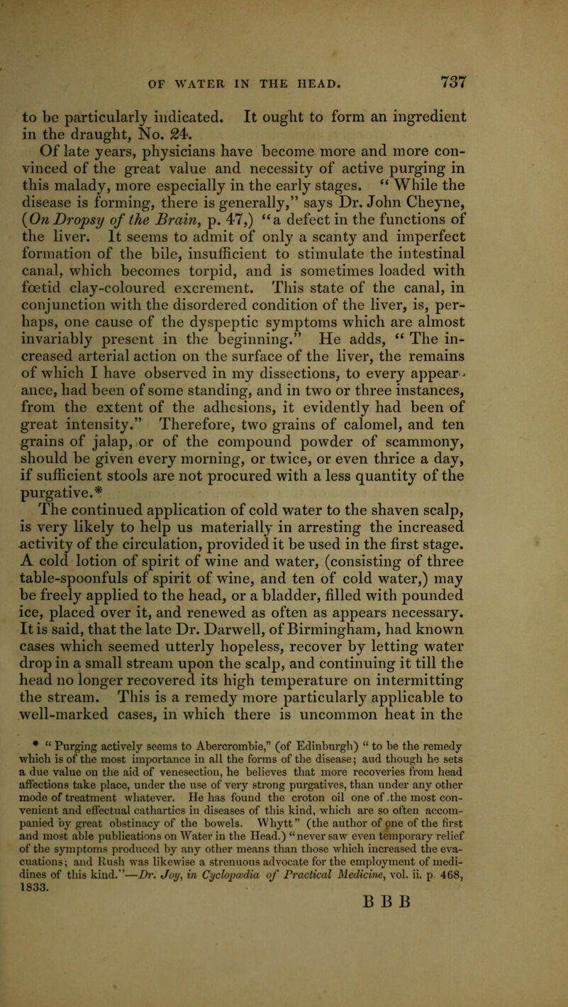 to be particularly indicated. It ought to form an ingredient in the draught, No. 24<. Of late years, physicians have become more and more con- vinced of the great value and necessity of active purging in this malady, more especially in the early stages. ‘‘ While the disease is forming, there is generally,” says Dr. John Cheyne, {On Dropsy of the Brain, p. 47,) ‘^a defect in the functions of the liver. It seems to admit of only a scanty and imperfect formation of the bile, insufficient to stimulate the intestinal canal, which becomes torpid, and is sometimes loaded with foetid clay-coloured excrement. This state of the canal, in conjunction with the disordered condition of the liver, is, per- haps, one cause of the dyspeptic symptoms which are almost invariably present in the beginning.” He adds, “ The in- creased arterial action on the surface of the liver, the remains of which I have observed in my dissections, to every appear- ance, had been of some standing, and in two or three instances, from the extent of the adhesions, it evidently had been of great intensity.” Therefore, two grains of calomel, and ten grains of jalap, or of the compound powder of scammony, should be given every morning, or twice, or even thrice a day, if sufficient stools are not procured with a less quantity of the purgative.^ The continued application of cold water to the shaven scalp, is very likely to help us materially in arresting the increased activity of the circulation, provided it be used in the first stage. A cold lotion of spirit of wine and water, (consisting of three table-spoonfuls of spirit of wine, and ten of cold water,) may be freely applied to the head, or a bladder, filled with pounded ice, placed over it, and renewed as often as appears necessary. It is said, that the late Dr. Darwell, of Birmingham, had known cases which seemed utterly hopeless, recover by letting water drop in a small stream upon the scalp, and continuing it till the head no longer recovered its high temperature on intermitting the stream. This is a remedy more particularly applicable to well-marked cases, in which there is uncommon heat in the • “ Purging actively seems to Abercrombie,” (of Edinburgh) “ to be the remedy which is of the most importance in all the forms of the disease; aud though he sets a due value on the aid of venesection, he believes that more recoveries from head affections take place, under the use of very strong purgatives, than under any other mode of treatment whatever. He has found the croton oil one of .the most con- venient and effectual cathartics in diseases of this kind, which are so often accom- panied by great obstinacy of the bowels. Whytt” (the author of one of the first and most able publications on Water in the Head.) “never saw even temporary relief of the symptoms pi'oduced by any other means than those which increased the eva- cuations; and Rush was likewise a strenuous advocate for the employment of medi- dines of this kind.”—Dr. Joy, in Cyclopoidia of Practical Medicine, vol. ii. p. 468, 1833. B B B