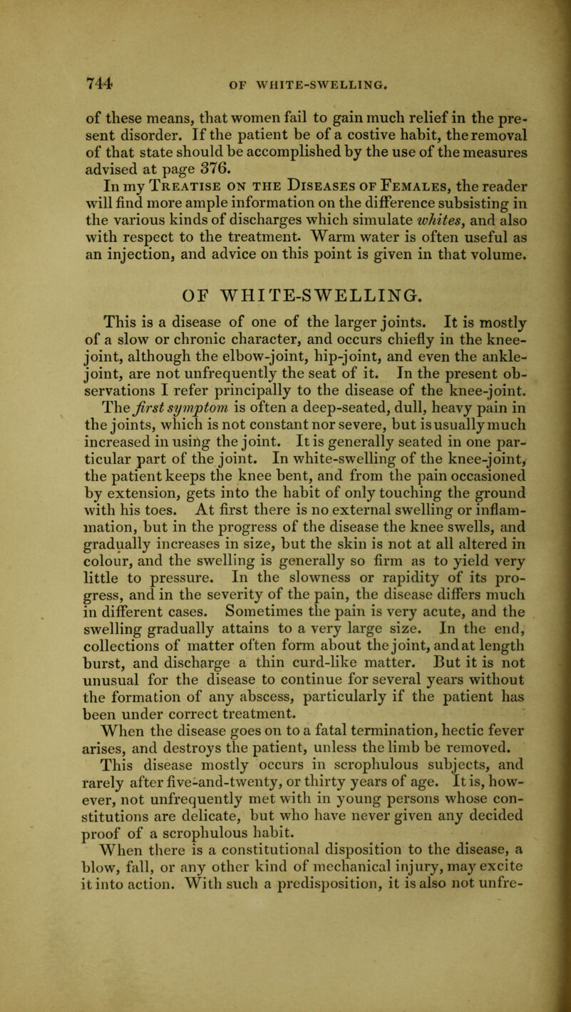 of these means, that women fail to gain much relief in the pre- sent disorder. If the patient be of a costive habit, the removal of that state should be accomplished by the use of the measures advised at page 376. In my Treatise on the Diseases of Females, the reader will find more ample information on the difference subsisting in the various kinds of discharges which simulate whites, and also with respect to the treatment. Warm water is often useful as an injection, and advice on this point is given in that volume. OF WHITE-SWELLING. This is a disease of one of the larger joints. It is mostly of a slow or chronic character, and occurs chiefiy in the knee- joint, although the elbow-joint, hip-joint, and even the ankle- joint, are not unfrequently the seat of it. In the present ob- servations I refer principally to the disease of the knee-joint. first symjptom is often a deep-seated, dull, heavy pain in the joints, which is not constant nor severe, but is usually much increased in usirig the joint. It is generally seated in one par- ticular part of the joint. In white-swelling of the knee-joint, the patient keeps the knee bent, and from the pain occasioned by extension, gets into the habit of only touching the ground with his toes. At first there is no external swelling or infiam- mation, but in the progress of the disease the knee swells, and gradually increases in size, but the skin is not at all altered in colour, and the swelling is generally so firm as to yield very little to pressure. In the slowness or rapidity of its pro- gress, and in the severity of the pain, the disease differs much in different cases. Sometimes the pain is very acute, and the swelling gradually attains to a very large size. In the end, collections of matter often form about the joint, and at length burst, and discharge a thin curd-like matter. But it is not unusual for the disease to continue for several years without the formation of any abscess, particularly if the patient has been under correct treatment. When the disease goes on to a fatal termination, hectic fever arises, and destroys the patient, unless the limb be removed. This disease mostly occurs in scrophulous subjects, and rarely after five-and-twenty, or thirty years of age. It is, how- ever, not unfrequently met with in young persons whose con- stitutions are delicate, but who have never given any decided proof of a scrophulous habit. When there is a constitutional disposition to the disease, a blow, fall, or any other kind of mechanical injury, may excite it into action. With such a predisposition, it is also not unfre-