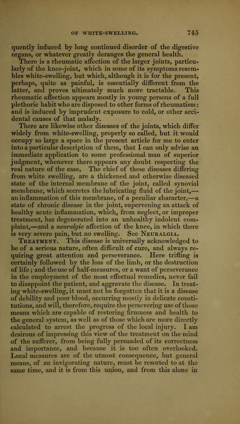 quently induced by long continued disorder of the digestive organs, or whatever greatly deranges the general health. There is a rheumatic affection of the larger joints, particu- larly of the knee-joint, which in some of its symptoms resem- bles white-swelling, but which, although it is for the present, perhaps, quite as painful, is essentially different from the latter, and proves ultimately much more tractable. This rheumatic affection appears mostly in young persons of a full plethoric habit who are disposed to other forms of rheumatism: and is induced by imprudent exposure to cold, or other acci- dental causes of that malady. . , There are likewise other diseases of the joints, which differ widely from white-swelling, properly so called, but it would occupy so large a space in the present article for me to enter into a particular description of them, that I can only advise an immediate application to some professional man of superior judgment, whenever there appears any doubt respecting the real nature of the case. The chief of these diseases differing from white swelling, are a thickened and otherwise diseased state of the internal membrane of the joint, called synovial membrane, which secretes the lubricating fluid of the joint,— an inflammation of this membrane, of a peculiar character,—a state of chronic disease in the joint, supervening an attack of healthy acute inflammation, which, from neglect, or improper treatment, has degenerated into an unhealthy indolent com- plaint,—and a neuralgic affection of the knee, in which there is very severe pain, but no swelling. See Neuralgia. • Treatment. This disease is universally acknowledged to be of a serious nature, often difficult of cure, and always re- quiring great attention and perseverance. Here trifling is certainly followed by the loss of the limb, or the destruction of life ; and the use of half-measures, or a want of perseverance in the employment of the most effectual remedies, never fail to disappoint the patient, and aggravate the disease. In treat- ing white-swelling, it must not be forgotten that it is a disease of debility and poor blood, occurring mostly in delicate consti- tutions, and will, therefore, require the persevering use of those means which are capable of restoring firmness and health to the general system, as well as of those which are more directly calculated to arrest the progress of the local injury. I am desirous of impressing this view of the treatment on the mind of the sufferer, from being fully persuaded of its correctness and importance, and because it is too often overlooked. Local measures are of the utmost consequence, but general means, of an invigorating nature, must be resorted to at the same time, and it is from this union, and from this alone in