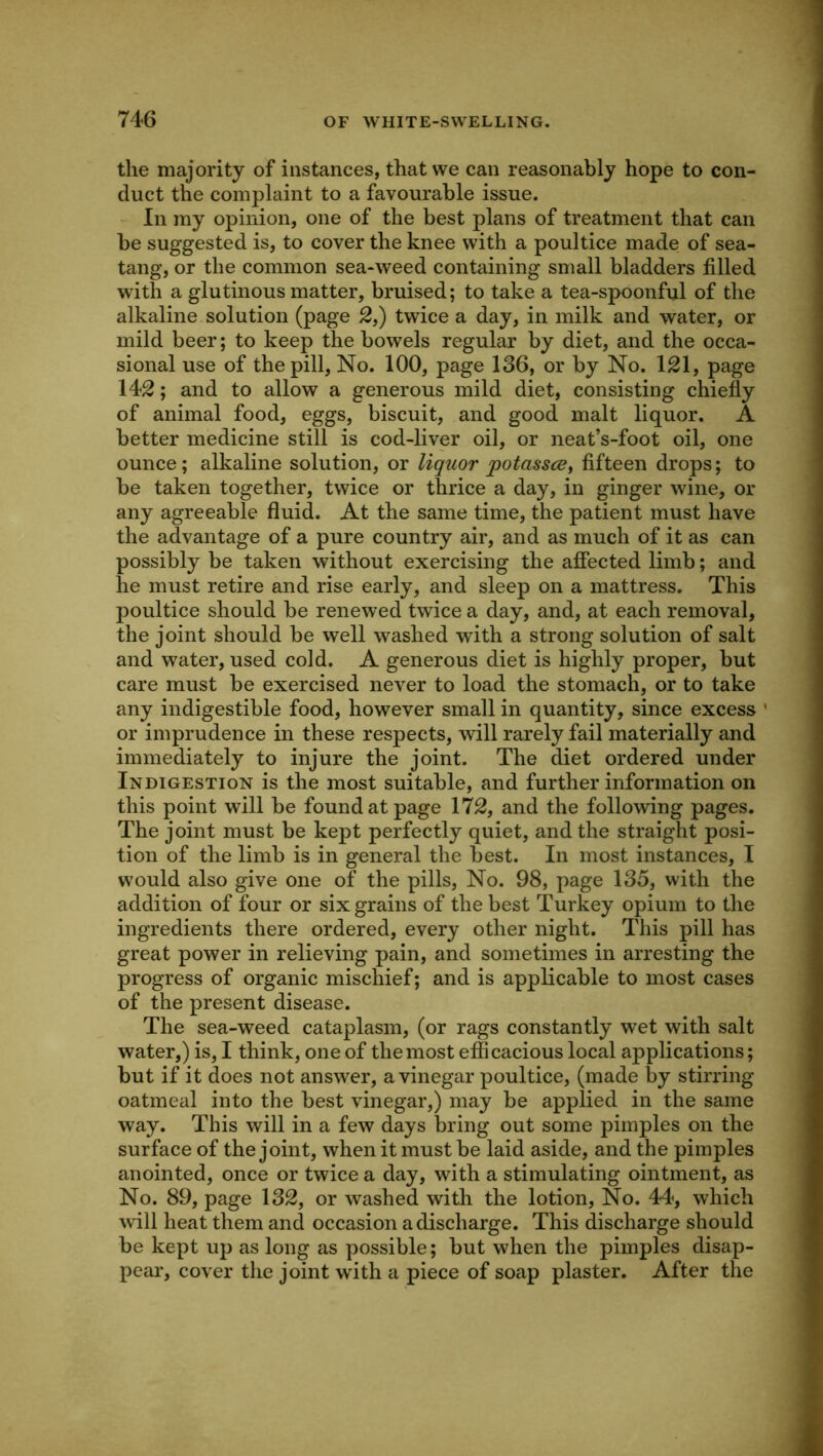 the majority of instances, that we can reasonably hope to con- duct the complaint to a favourable issue. In my opinion, one of the best plans of treatment that can be suggested is, to cover the knee with a poultice made of sea- tang, or the common sea-weed containing small bladders filled with a glutinous matter, bruised; to take a tea-spoonful of the alkaline solution (page 2,) twice a day, in milk and water, or mild beer; to keep the bowels regular by diet, and the occa- sional use of the pill. No. 100, page 136, or by No. 121, page 142; and to allow a generous mild diet, consisting chiefly of animal food, eggs, biscuit, and good malt liquor. A better medicine still is cod-liver oil, or neat’s-foot oil, one ounce; alkaline solution, or liquor potasscBy fifteen drops; to be taken together, twice or thrice a day, in ginger wine, or any agreeable fluid. At the same time, the patient must have the advantage of a pure country air, and as much of it as can possibly be taken without exercising the affected limb; and he must retire and rise early, and sleep on a mattress. This poultice should be renewed twice a day, and, at each removal, the joint should be well washed with a strong solution of salt and water, used cold. A generous diet is highly proper, but care must be exercised never to load the stomach, or to take any indigestible food, however small in quantity, since excess ' or imprudence in these respects, will rarely fail materially and immediately to injure the joint. The diet ordered under Indigestion is the most suitable, and further information on this point will be found at page 172, and the following pages. The joint must be kept perfectly quiet, and the straight posi- tion of the limb is in general the best. In most instances, I would also give one of the pills. No. 98, page 135, with the addition of four or six grains of the best Turkey opium to the ingredients there ordered, every other night. This pill has great power in relieving pain, and sometimes in arresting the progress of organic mischief; and is applicable to most cases of the present disease. The sea-weed cataplasm, (or rags constantly wet with salt water,) is, I think, one of themost efficacious local applications; but if it does not answer, a vinegar poultice, (made by stirring oatmeal into the best vinegar,) may be applied in the same way. This will in a few days bring out some pimples on the surface of the joint, when it must be laid aside, and the pimples anointed, once or twice a day, with a stimulating ointment, as No. 89, page 132, or washed with the lotion. No. 44, which will heat them and occasion a discharge. This discharge should be kept up as long as possible; but when the pimples disap- pear, cover the joint wdth a piece of soap plaster. After the