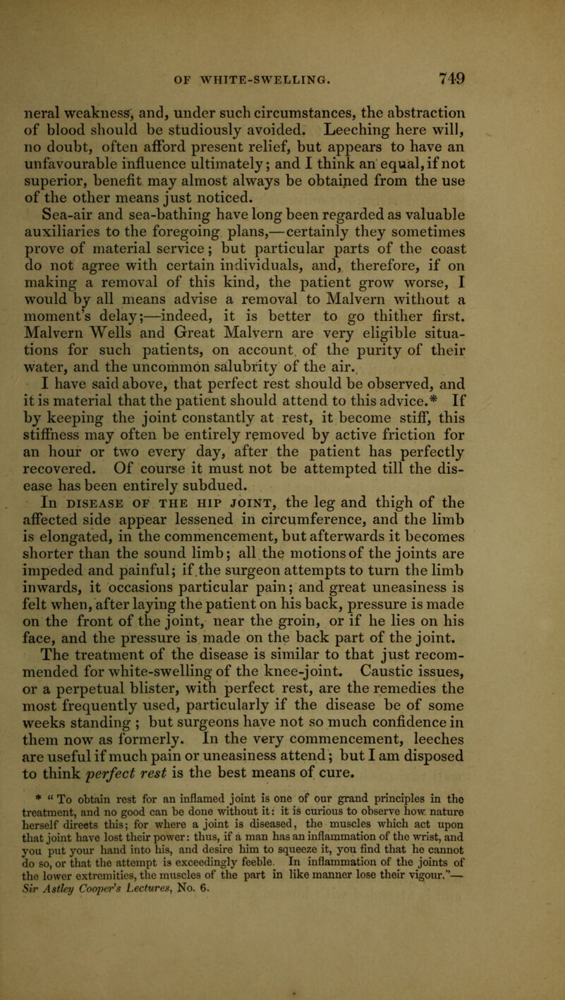 neral weakness, and, under such circumstances, the abstraction of blood should be studiously avoided. Leeching here will, no doubt, often afford present relief, but appears to have an unfavourable influence ultimately; and I think an' equal, if not superior, benefit may almost always be obtained from the use of the other means just noticed. Sea-air and sea-bathing have long been regarded as valuable auxiliaries to the foregoing plans,—certainly they sometimes prove of material service; but particular parts of the coast do not agree with certain individ.uals, and, therefore, if on making a removal of this kind, the patient grow worse, I would by all means advise a removal to Malvern without a moment’s delay;—indeed, it is better to go thither first. Malvern Wells and Great Malvern are very eligible situa- tions for such patients, on account, of the purity of their water, and the uncommon salubrity of the air., I have said above, that perfect rest should be observed, and it is material that the patient should attend to this advice.^ If by keeping the joint constantly at rest, it become stiff, this stiffness may often be entirely removed by active friction for an hour or two every day, after the patient has perfectly recovered. Of course it must not be attempted till the dis- ease has been entirely subdued. In DISEASE OF THE HIP JOINT, the leg and thigh of the affected side appear lessened in circumference, and the limb is elongated, in the commencement, but afterwards it becomes shorter than the sound limb; all the motions of the joints are impeded and painful; if.the surgeon attempts to turn the limb inwards, it occasions particular pain; and great uneasiness is felt when, after laying the patient on his back, pressure is made on the front of the joint, near the groin, or if he lies on his face, and the pressure is made on the back part of the joint. The treatment of the disease is similar to that just recom- mended for white-swelling of the knee-joint. Caustic issues, or a perpetual blister, with perfect rest, are the remedies the most frequently used, particularly if the disease be of some weeks standing ; but surgeons have not so much confidence in them now as formerly. In the very commencement, leeches are useful if much pain or uneasiness attend; but I am disposed to think perfect rest is the best means of cure. * “ To obtain rest for an inflamed joint is one of our grand principles in the treatment, and no good can be done without it: it is curious to observe how nature herself directs this; for where a joint is diseased, the muscles which act upon that joint have lost their power: thus, if a man has an inflammation of the wrist, and you put your hand into his, and desire him to squeeze it, you find that he cannot do so, or that the attempt is exceedingly feeble. In inflammation of the joints of the lower extremities, the muscles of the part in like manner lose their vigour,”— Sir Asthy Cooper's Lectures, No. 6.