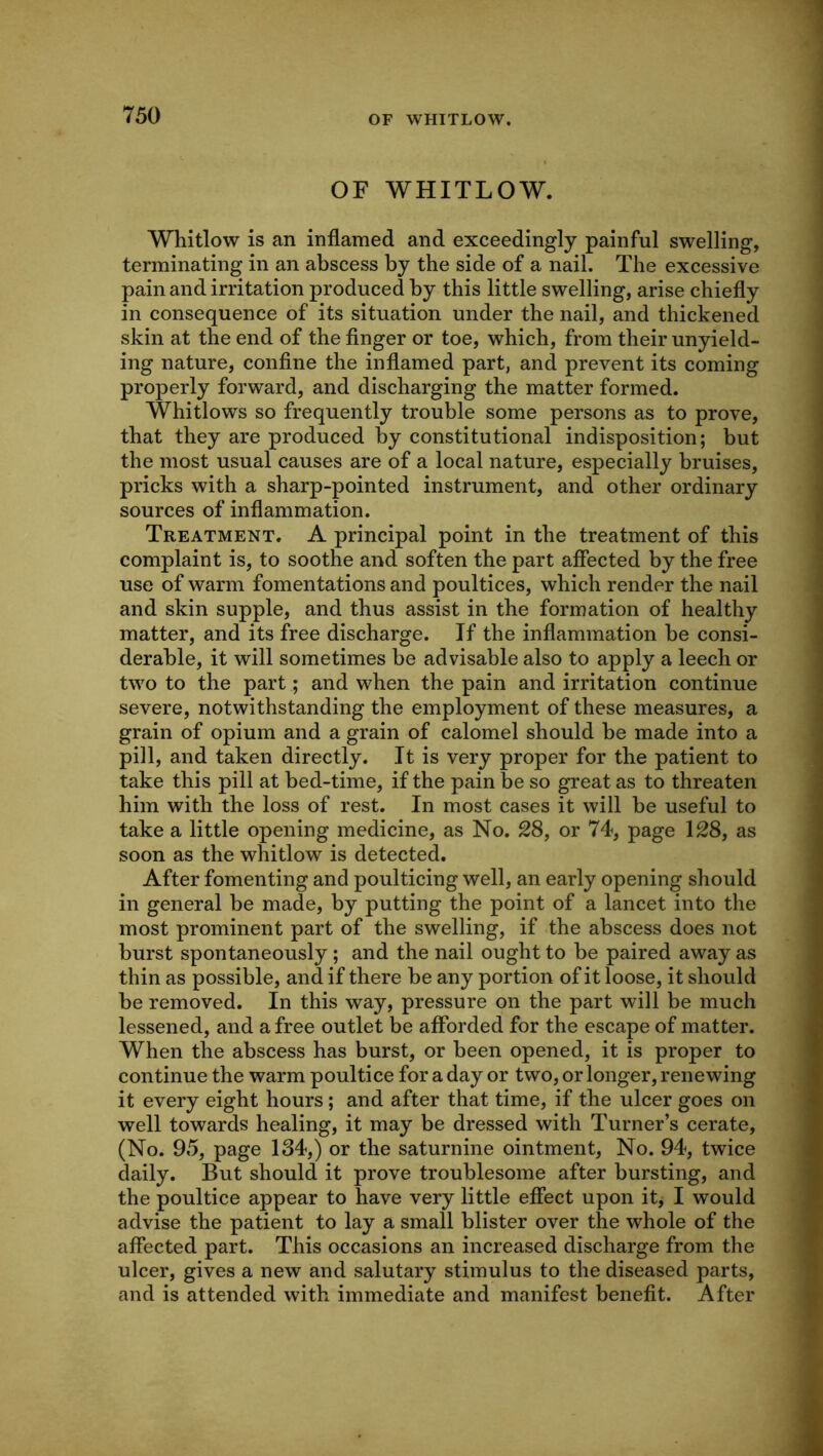 OF WHITLOW. OF WHITLOW. Whitlow is an inflamed and exceedingly painful swelling, terminating in an abscess by the side of a nail. The excessive pain and irritation produced by this little swelling, arise chiefly in consequence of its situation under the nail, and thickened skin at the end of the finger or toe, which, from their unyield- ing nature, confine the inflamed part, and prevent its coming properly forward, and discharging the matter formed. Whitlows so frequently trouble some persons as to prove, that they are produced by constitutional indisposition; but the most usual causes are of a local nature, especially bruises, pricks with a sharp-pointed instrument, and other ordinary sources of inflammation. Treatment. A principal point in the treatment of this complaint is, to soothe and soften the part affected by the free use of warm fomentations and poultices, which render the nail and skin supple, and thus assist in the formation of healthy matter, and its free discharge. If the inflammation be consi- derable, it will sometimes be advisable also to apply a leech or two to the part; and when the pain and irritation continue severe, notwithstanding the employment of these measures, a grain of opium and a grain of calomel should be made into a pill, and taken directly. It is very proper for the patient to take this pill at bed-time, if the pain be so great as to threaten him with the loss of rest. In most cases it will be useful to take a little opening medicine, as No. 28, or 74, page 128, as soon as the whitlow is detected. After fomenting and poulticing well, an early opening should in general be made, by putting the point of a lancet into the most prominent part of the swelling, if the abscess does not burst spontaneously; and the nail ought to be paired away as thin as possible, and if there be any portion of it loose, it should be removed. In this way, pressure on the part will be much lessened, and a free outlet be afforded for the escape of matter. When the abscess has burst, or been opened, it is proper to continue the warm poultice for a day or two, or longer, renewing it every eight hours ; and after that time, if the ulcer goes on well towards healing, it may be dressed with Turner’s cerate, (No. 95, page 134,) or the saturnine ointment. No. 94, twice daily. But should it prove troublesome after bursting, and the poultice appear to have very little effect upon itj I would advise the patient to lay a small blister over the whole of the affected part. This occasions an increased discharge from the ulcer, gives a new and salutary stimulus to the diseased parts, and is attended with immediate and manifest benefit. After