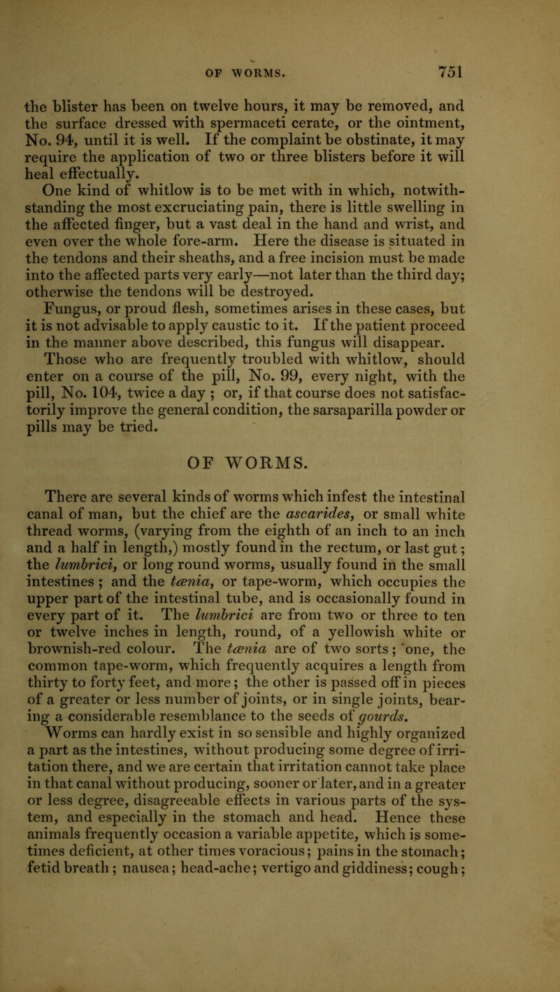 the blister has been on twelve hours, it may be removed, and the surface dressed with spermaceti cerate, or the ointment. No. 94, until it is well. If the complaint be obstinate, it may require the application of two or three blisters before it will heal effectually. One kind of whitlow is to be met with in which, notwith- standing the most excruciating pain, there is little swelling in the affected finger, but a vast deal in the hand and wrist, and even over the whole fore-arm. Here the disease is situated in the tendons and their sheaths, and a free incision must be made into the affected parts very early—not later than the third day; otherwise the tendons will be destroyed. Fungus, or proud flesh, sometimes arises in these cases, but it is not advisable to apply caustic to it. If the patient proceed in the manner above described, this fungus will disappear. Those who are frequently troubled with whitlow, should enter on a course of the pill. No. 99, every night, with the pill. No. 104, twice a day ; or, if that course does not satisfac- torily improve the general condition, the sarsaparilla powder or pills may be tried. OF WORMS. There are several kinds of worms which infest the intestinal canal of man, but the chief are the ascaridest or small white thread worms, (varying from the eighth of an inch to an inch and a half in length,) mostly found in the rectum, or last gut; the lumhrici, or long round worms, usually found in the small intestines ; and the tcenia, or tape-worm, which occupies the upper part of the intestinal tube, and is occasionally found in every part of it. The lumhrici are from two or three to ten or twelve inches in length, round, of a yellowish white or brownish-red colour. The tcenia are of two sorts; ’one, the common tape-worm, which frequently acquires a length from thirty to forty feet, and more; the other is passed off in pieces of a greater or less number of joints, or in single joints, bear- ing a considerable resemblance to the seeds of gourds. Worms can hardly exist in so sensible and highly organized a part as the intestines, without producing some degree of irri- tation there, and we are certain that irritation cannot take place in that canal without producing, sooner or'later,and in a greater or less degree, disagreeable effects in various parts of the sys- tem, and especially in the stomach and head. Hence these animals frequently occasion a variable appetite, which is some- times deficient, at other times voracious; pains in the stomach; fetid breath ; nausea; head-ache; vertigo and giddiness; cough;