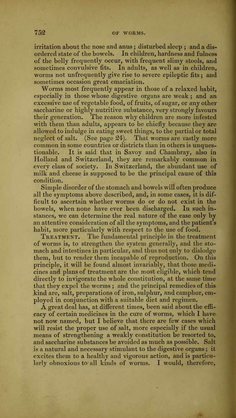 irritation about the nose and anus ; disturbed sleep ; and a dis- ordered state of the bowels. In children, hardness and fulness of the belly frequently occur, with frequent slimy stools, and sometimes convulsive fits. In adults, as well as in children, worms not unfrequently give rise to severe epileptic fits ; and sometimes occasion great emaciation. Worms most frequently appear in those of a relaxed habit, especially in those whose digestive organs are weak ; and an excessive use of vegetable food, of fruits, of sugar, or any other saccharine or highly nutritive substance, very strongly favours their generation. The reason why children are more infested with them than adults, appears to be chiefiy because they are allowed to indulge in eating sweet things, to the partial or total neglect of salt. (See page 24). That worms are vastly more common in some countries or districts than in others is unques- tionable. It is said that in Savoy and Chambray, also in Holland and Switzerland, they are remarkably common in every class of society. In Switzerland, the abundant use of milk and cheese is supposed to be the principal cause of this condition. Simple disorder of the stomach and bowels will often produce all the symptoms above described, and, in some cases, it is dif- ficult to ascertain whether worms do or do not exist in the bowels, when none have ever been discharged. In such in- stances, we can determine the real nature of the case only by an attentive consideration of all the symptoms, and the patient’s habit, more particularly with respect to the use of food. Treatment. The fundamental principle in the treatment of worms is, to strengthen the system generally, and the sto- mach and intestines in particular, and thus not only to dislodge them, but to render them incapable of reproduction. On this principle, it will be found almost invariably, that those medi- cines and plans of treatment are the most eligible, which tend directly to invigorate the whole constitution, at the same time that they expel the worms ; and the principal remedies of this kind are, salt, preparations of iron, sulphur, and camphor, em- ployed in conjunction with a suitable diet and regimen. A great deal has, at different times, been said about the effi- .cacy of certain medicines in the cure of worms, which I have- not now named, but I believe that there are few cases which will resist the proper use of salt, more especially if the usual means of strengthening a weakly constitution be resorted to, and saccharine substances be avoided as much as possible. Salt is a natural and necessary stimulant to the digestive organs; it excites them to a healthy and vigorous action, and is particu- larly obnoxious to all kinds of worms. I would, therefore.