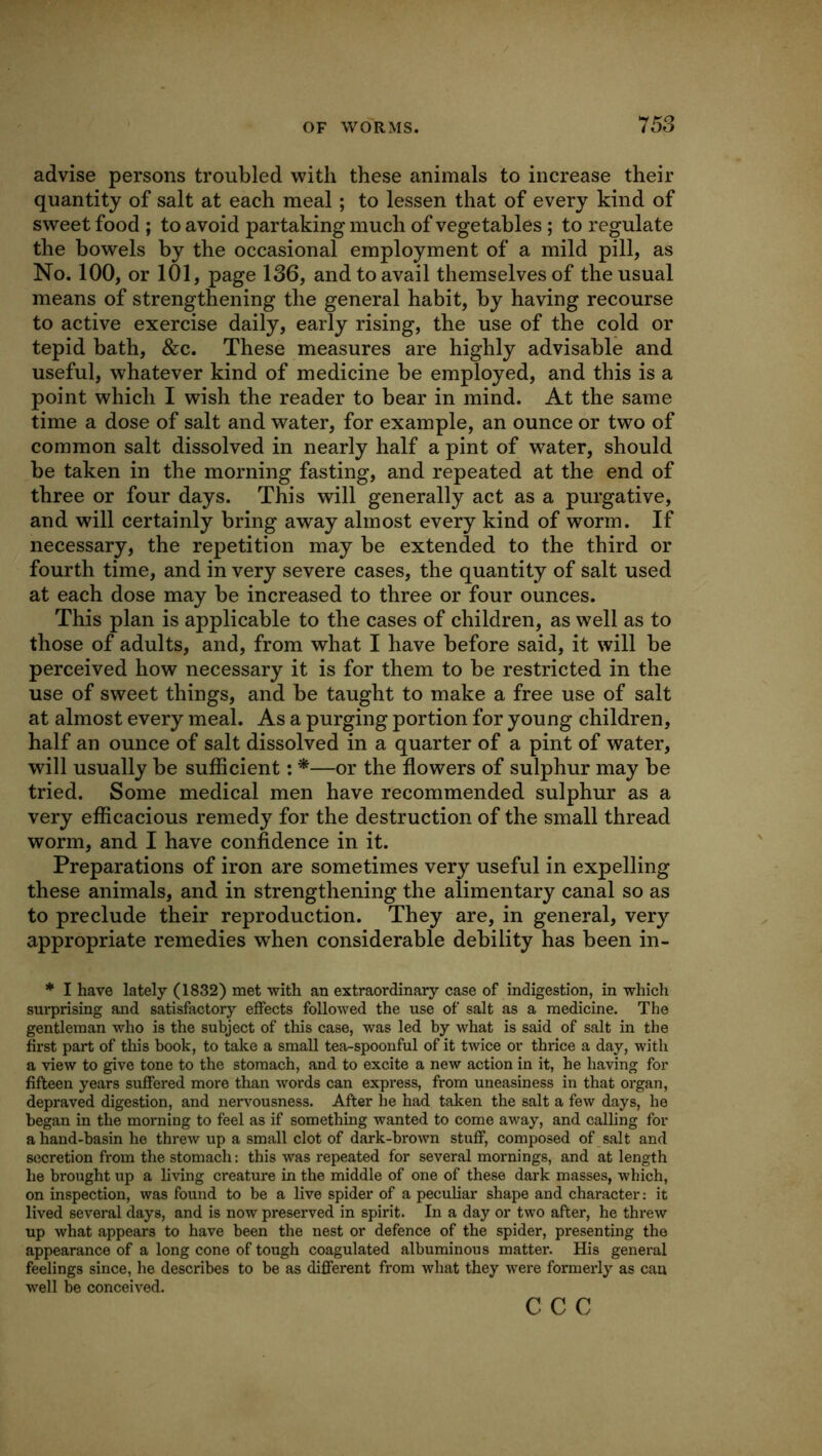 advise persons troubled with these animals to increase their quantity of salt at each meal; to lessen that of every kind of sweet food ; to avoid partaking much of vegetables ; to regulate the bowels by the occasional employment of a mild pill, as No. 100, or 101, page 136, and to avail themselves of the usual means of strengthening the general habit, by having recourse to active exercise daily, early rising, the use of the cold or tepid bath, &c. These measures are highly advisable and useful, whatever kind of medicine be employed, and this is a point which I wish the reader to bear in mind. At the same time a dose of salt and water, for example, an ounce or two of common salt dissolved in nearly half a pint of water, should be taken in the morning fasting, and repeated at the end of three or four days. This will generally act as a purgative, and will certainly bring away almost every kind of worm. If necessary, the repetition may be extended to the third or fourth time, and in very severe cases, the quantity of salt used at each dose may be increased to three or four ounces. This plan is applicable to the cases of children, as well as to those of adults, and, from what I have before said, it will be perceived how necessary it is for them to be restricted in the use of sweet things, and be taught to make a free use of salt at almost every meal. As a purging portion for young children, half an ounce of salt dissolved in a quarter of a pint of water, will usually be sufficient: *—or the flowers of sulphur may be tried. Some medical men have recommended sulphur as a very efficacious remedy for the destruction of the small thread worm, and I have confidence in it. Preparations of iron are sometimes very useful in expelling these animals, and in strengthening the alimentary canal so as to preclude their reproduction. They are, in general, very appropriate remedies when considerable debility has been in- * I have lately (1832) met with an extraordinary case of indigestion, in which surprising and satisfactory effects followed the use of salt as a medicine. The gentleman who is the subject of this case, was led by what is said of salt in the first part of this book, to take a small tea-spoonful of it twice or thrice a day, with a view to give tone to the stomach, and to excite a new action in it, he having for fifteen years suffered more than words can express, from uneasiness in that organ, depraved digestion, and nervousness. After he had taken the salt a few days, he began in the morning to feel as if something wanted to come away, and calling for a hand-basin he threw up a small clot of dark-brown stuff, composed of salt and secretion from the stomach: this was repeated for several mornings, and at length he brought up a hving creature in the middle of one of these dark masses, which, on inspection, was found to be a live spider of a peculiar shape and character: it lived several days, and is now preserved in spirit. In a day or two after, he threw up what appears to have been the nest or defence of the spider, presenting the appearance of a long cone of tough coagulated albuminous matter. His general feelings since, he describes to be as different from what they were formerly as can well be conceived. c c c