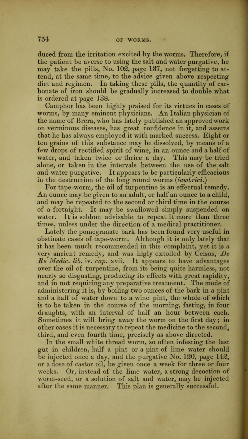 duced from the irritation excited by the worms. Therefore, if the patient be averse to using the salt and water purgative, he may take the pills. No. 102, page 137, not forgetting to at- tend, at the same time, to the advice given above respecting diet and regimen. In taking these pills, the quantity of car- bonate of iron should be gradually increased to double what is ordered at page 138. Camphor has been highly praised for its virtues in cases of worms, by many eminent physicians. An Italian physician of the name of Brera, who has lately published an approved work on verminous diseases, has great confidence in it, and asserts that he has always employed it with marked success. Eight or ten grains of this substance may be dissolved, by means of a few drops of rectified spirit of wine, in an ounce and a half of water, and taken twice or thrice a day. This may be tried alone, or taken in the intervals between the use of the salt and water purgative. It appears to be particularly efficacious in the destruction of the long round worms (lumbrici.) For tape-worm, the oil of turpentine is an effectual remedy. An ounce may be given to an adult, or half an ounce to a child, and may be repeated to the second or third time in the course of a fortnight. It may be swallowed simply suspended on water. It is seldom advisable to repeat it more than three times, unless under the direction of a medical practitioner. Lately the pomegranate bark has been found very useful in obstinate cases of tape-worm. Although it is only lately that it has been much recommended in this complaint, yet it is a very ancient remedy, and was higly extolled by Celsus, De Re Medic, lib. iv. cap. xvii. It appears to have advantages over the oil of turpentine, from its being quite harmless, not nearly so disgusting, producing its effects with great rapidity, and in not requiring any preparative treatment. The mode of administering it is, by boiling two ounces of the bark in a pint and a half of water down to a wine pint, the whole of which is to be taken in the course of the morning, fasting, in four draughts, with an interval of half an hour between each. Sometimes it will bring away the worm on the first day; in other cases it is necessary to repeat the medicine to the second, third, and even fourth time, precisely as above directed. In the small white thread worm, so often infesting the last gut in children, half a pint or a pint of lime water should be injected once a day, and the purgative No. 120, page 142, or a dose of castor oil, be given once a week for three or four weeks. Or, instead of the lime water, a strong decoction of worm-seed, or a solution of salt and water, may be injected after the same manner. This plan is generally successful.