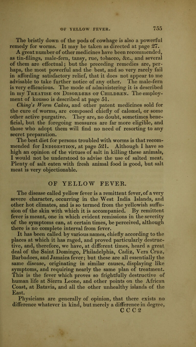 The bristly down of the pods of cowhage is also a powerful remedy for worms. It may be taken as directed at page 27. A great number of other medicines have been recommended, as tin-filings, male-fern, tansy, rue, tobacco, &c., and several of them are effectual; but the preceding remedies are, per- haps, the most powerful and the best, and so very rarely fail in affording satisfactory relief, that it does not appear to me advisable to take further notice of any other. The male-fern is very efficacious. The mode of administering it is described in my Treatise on Disorlers of Children, The employ- ment of kousso is described at page 51. Ching's Worm Cakes, and other patent medicines sold for the cure of worms, are composed chiefly of calomel, or some other active purgative. They are, no doubt, sometimes bene- ficial, but the foregoing measures are far more eligible, and those who adopt them will find no need of resorting to any secret preparation. The best diet for persons troubled with worms is that recom- mended for Indigestion, at page 521, Although I have so high an opinion of the virtues of salt in killing these animals, I would not be understood to advise the use of salted meat. Plenty of salt eaten with fresh animal food is good, but salt meat is very objectionable. OF YELLOW FEVER. The disease called yellow fever is a remittent fever, of a ver}^ severe character, occurring in the West India Islands, and other hot climates, and is so termed from the yellowish suffu- sion of the skin with which it is accompanied. By remittent fever is meant, one in which evident remissions in the severity of the symptoms can, at certain times, be perceived, although there is no complete interval from fever. It has been called by various names, chiefly according to the places at which it has raged, and proved particularly destruc- tive, and, therefore, we have, at different times, heard a great deal of the Saint Domingo, Philadelphia, Cadiz, Vera Cruz, Barbadoes, and Jamaica fever; but these are all essentially the same disease, originating in similar causes, displaying like symptoms, and requiring nearly the same plan of treatment. This is the fever which proves so frightfully destructive of human life at Sierra Leone, and other points on the African Coast, at Batavia, and all the other unhealthy islands of the East. Physicians are generally of opinion, that there exists no difference whatever in kind, but merely a difference in degree, CCC2