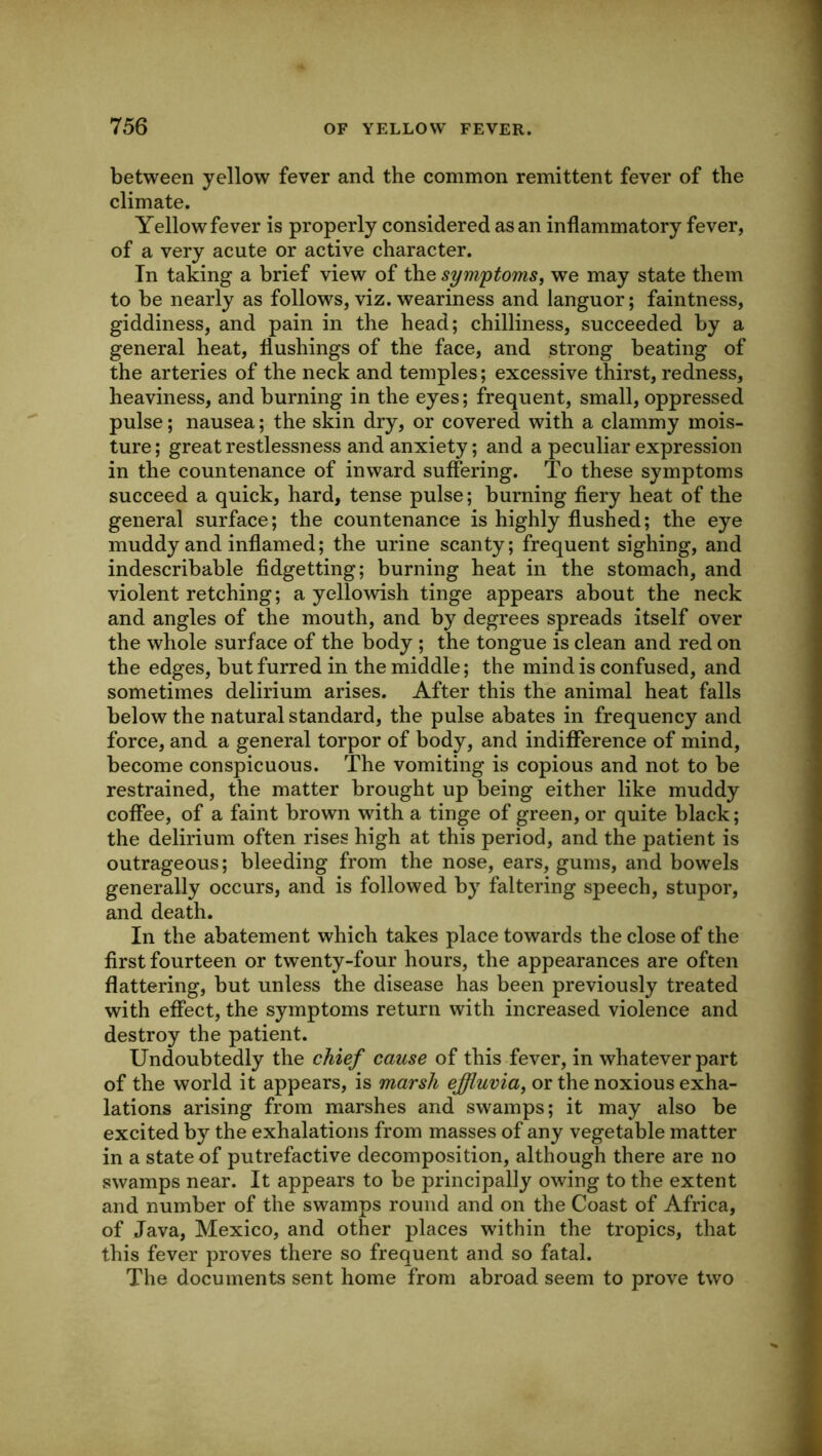 between yellow fever and the common remittent fever of the climate. Yellow fever is properly considered as an inflammatory fever, of a very acute or active character. In taking a brief view of the symptoms^ we may state them to be nearly as follows, viz. weariness and languor; faintness, giddiness, and pain in the head; chilliness, succeeded by a general heat, flushings of the face, and strong beating of the arteries of the neck and temples; excessive thirst, redness, heaviness, and burning in the eyes; frequent, small, oppressed pulse; nausea; the skin dry, or covered with a clammy mois- ture; great restlessness and anxiety; and a peculiar expression in the countenance of inward suffering. To these symptoms succeed a quick, hard, tense pulse; burning fiery heat of the general surface; the countenance is highly flushed; the eye muddy and inflamed; the urine scanty; frequent sighing, and indescribable fidgetting; burning heat in the stomach, and violent retching; a yellowish tinge appears about the neck and angles of the mouth, and by degrees spreads itself over the whole surface of the body ; the tongue is clean and red on the edges, but furred in the middle; the mind is confused, and sometimes delirium arises. After this the animal heat falls below the natural standard, the pulse abates in frequency and force, and a general torpor of body, and indifference of mind, become conspicuous. The vomiting is copious and not to be restrained, the matter brought up being either like muddy coffee, of a faint brown with a tinge of green, or quite black; the delirium often rises high at this period, and the patient is outrageous; bleeding from the nose, ears, gums, and bowels generally occurs, and is followed by faltering speech, stupor, and death. In the abatement which takes place towards the close of the first fourteen or twenty-four hours, the appearances are often flattering, but unless the disease has been previously treated with effect, the symptoms return with increased violence and destroy the patient. Undoubtedly the chief cause of this fever, in whatever part of the world it appears, is marsh effluvia^ or the noxious exha- lations arising from marshes and swamps; it may also be excited by the exhalations from masses of any vegetable matter in a state of putrefactive decomposition, although there are no swamps near. It appears to be principally owing to the extent and number of the swamps round and on the Coast of Africa, of Java, Mexico, and other places within the tropics, that this fever proves there so frequent and so fatal. The documents sent home from abroad seem to prove two