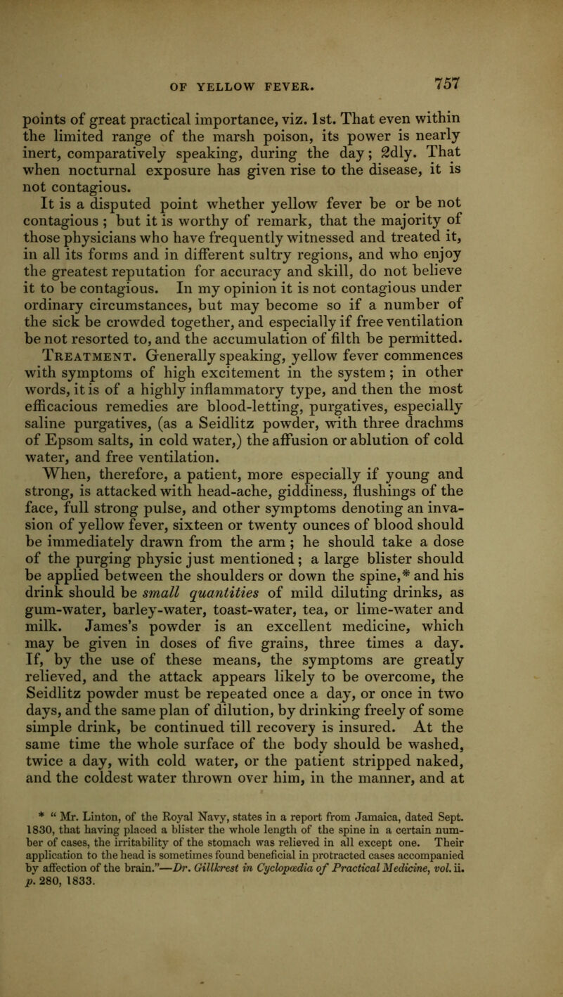 points of great practical importance, viz. 1st. That even within the limited range of the marsh poison, its power is nearly inert, comparatively speaking, during the day; 2dly. That when nocturnal exposure has given rise to the disease, it is not contagious. It is a disputed point whether yellow fever be or be not contagious ; but it is worthy of remark, that the majority of those physicians who have frequently witnessed and treated it, in all its forms and in different sultry regions, and who enjoy the greatest reputation for accuracy and skill, do not believe it to be contagious. In my opinion it is not contagious under ordinary circumstances, but may become so if a number of the sick be crowded together, and especially if free ventilation be not resorted to, and the accumulation of filth be permitted. Treatment. Generally speaking, yellow fever commences with symptoms of high excitement in the system; in other words, it is of a highly inflammatory type, and then the most efficacious remedies are blood-letting, purgatives, especially saline purgatives, (as a Seidlitz powder, with three drachms of Epsom salts, in cold water,) the affusion or ablution of cold water, and free ventilation. When, therefore, a patient, more especially if young and strong, is attacked with head-ache, giddiness, flushings of the face, full strong pulse, and other symptoms denoting an inva- sion of yellow fever, sixteen or twenty ounces of blood should be immediately drawn from the arm; he should take a dose of the purging physic just mentioned; a large blister should be applied between the shoulders or down the spine,* and his drink should be small quantities of mild diluting drinks, as gum-water, barley-water, toast-water, tea, or lime-water and milk. James’s powder is an excellent medicine, which may be given in doses of five grains, three times a day. If, by the use of these means, the symptoms are greatly relieved, and the attack appears likely to be overcome, the Seidlitz powder must be repeated once a day, or once in two days, and the same plan of dilution, by drinking freely of some simple drink, be continued till recovery is insured. At the same time the whole surface of the body should be washed, twice a day, with cold water, or the patient stripped naked, and the coldest water thrown over him, in the manner, and at * “ Mr. Linton, of the Royal Navy, states in a report from Jamaica, dated Sept. 1830, that having placed a blister the whole length of the spine in a certain num- ber of cases, the irritability of the stomach was relieved in all except one. Their application to the head is sometimes found beneficial in protracted cases accompanied by affection of the brain.”—Dr. Gillkrest in Cyclopc&dia of Practical Medicine, vol. ii. p. 280, 1833.