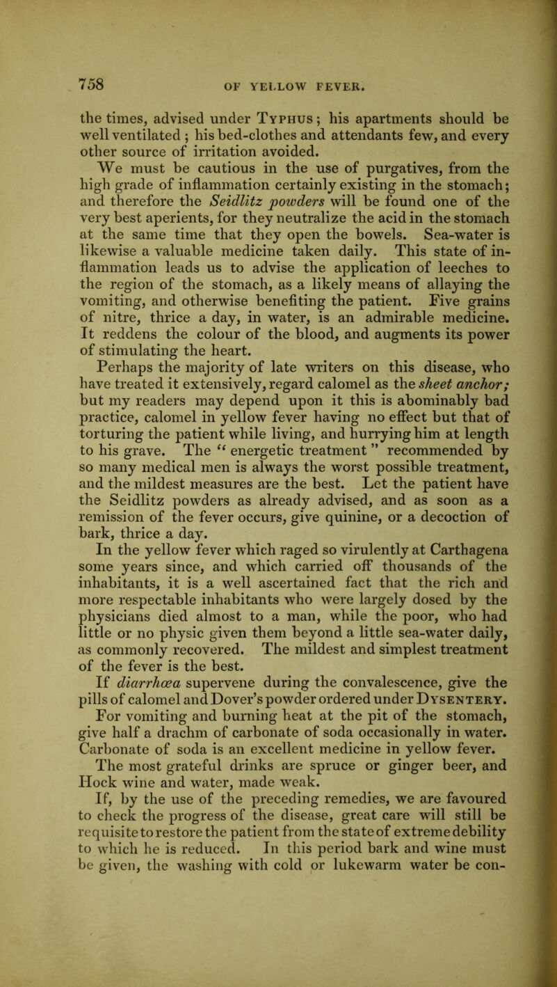 the times, advised under Typhus ; his apartments should be well ventilated ; his bed-clothes and attendants few, and every other source of irritation avoided. We must be cautious in the use of purgatives, from the high grade of inflammation certainly existing in the stomach; and therefore the Seidlitz powders will be found one of the very best aperients, for they neutralize the acid in the stomach at the same time that they open the bowels. Sea-water is likewise a valuable medicine taken daily. This state of in- flammation leads us to advise the application of leeches to the region of the stomach, as a likely means of allaying the vomiting, and otherwise benefiting the patient. Five grains of nitre, thrice a day, in water, is an admirable medicine. It reddens the colour of the blood, and augments its power of stimulating the heart. Perhaps the majority of late writers on this disease, who have treated it extensively, regard calomel as the sheet anchor; but my readers may depend upon it this is abominably bad practice, calomel in yellow fever having no effect but that of torturing the patient while living, and hurrying him at length to his grave. The energetic treatment ” recommended by so many medical men is always the worst possible treatment, and the mildest measures are the best. Let the patient have the Seidlitz powders as already advised, and as soon as a remission of the fever occurs, give quinine, or a decoction of bark, thrice a day. In the yellow fever which raged so virulently at Carthagena some years since, and which carried off thousands of the inhabitants, it is a well ascertained fact that the rich and more respectable inhabitants who were largely dosed by the physicians died almost to a man, while the poor, who had little or no physic given them beyond a little sea-water daily, as commonly recovered. The mildest and simplest treatment of the fever is the best. If diarrhoea supervene during the convalescence, give the pills of calomel and Dover’s powder ordered under D ysentery. For vomiting and burning heat at the pit of the stomach, give half a drachm of carbonate of soda occasionally in water. Carbonate of soda is an excellent medicine in yellow fever. The most grateful drinks are spruce or ginger beer, and Hock wine and water, made weak. If, by the use of the preceding remedies, we are favoured to check the progress of the disease, great care will still be requisite to restore the patient from the state of extreme debility to which he is reduced. In this period bark and wine must be given, the washing with cold or lukewarm water be con-