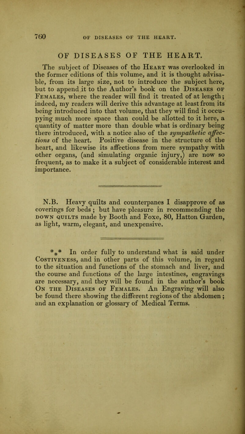 OF DISEASES OF THE HEART. The subject of Diseases of the Heart was overlooked in the former editions of this volume, and it is thought advisa- ble, from its large size, not to introduce the subject here, but to append it to the Author’s book on the Diseases of Females, where the reader will find it treated of at length; indeed, my readers will derive this advantage at least from its being introduced into that volume, that they will find it occu- pying much more space than could be allotted to it here, a quantity of matter more than double what is ordinary being there introduced, with a notice also of the sympathetic affec- tions of the heart. Positive disease in the structure of the heart, and likewise its affections from mere sympathy with other organs, (and simulating organic injury,) are now so frequent, as to make it a subject of considerable interest and importance. N.B. Heavy quilts and counterpanes I disapprove of as coverings for beds ; but have pleasure in recommending the DOWN QUILTS made by Booth and Foxe, 80, Hatton Garden, as light, warm, elegant, and unexpensive. In order fully to understand what is said under Costiveness, and in other parts of this volume, in regard to the situation and functions of the stomach and liver, and the course and functions of the large intestines, engravings are necessary, and they will be found in the author’s book On the Diseases of Females. An Engraving will also be found there showing the different regions of the abdomen; and an explanation or glossary of Medical Terms.