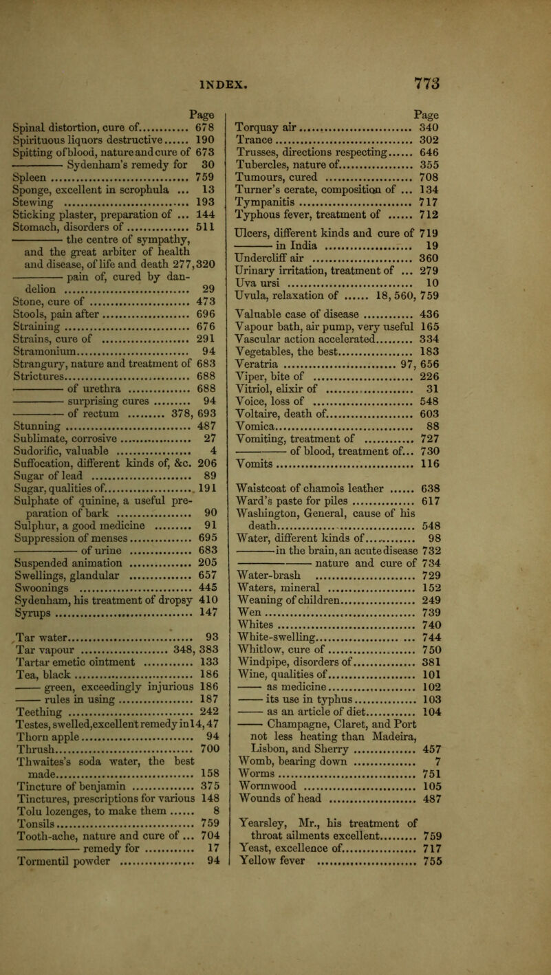 Page Spinal distortion, cure of. 678 Spirituous liquors destructive 190 Spitting of blood, nature and cure of 673 Sydenham’s remedy for 30 Spleen 759 Sponge, excellent in scrophula ... 13 Stewing 193 Sticking plaster, preparation of ... 144 Stomach, disorders of 511 the centre of sympathy, and the gi'eat arbiter of health and disease, of life and death 277,320 pain of, cured by dan- delion 29 Stone, cure of 473 Stools, pain after 696 Straining 676 Strains, cure of 291 Stramonium 94 Strangury, nature and treatment of 683 Strictures 688 ■ of urethra 688 surprising cures 94 of rectum 378, 693 Stunning 487 Sublimate, corrosive 27 Sudorific, valuable 4 Sufibcation, difierent kinds of, &c. 206 Sugar of lead 89 Sugar, qualities of. .191 Sulphate of quinine, a useful pre- paration of bark .. 90 Sulphur, a good medicine 91 Suppression of menses 695 of urine 683 Suspended animation 205 Swellings, glandular 657 Swoonings 445 Sydenham, his treatment of dropsy 410 Syrups 147 ,Tar water 93 Tar vapour 348, 383 Tartar emetic ointment 133 Tea, black 186 green, exceedingly injurious 186 rules in using 187 Teething 242 Testes, swelled,excellent remedy in 14,4 7 Thorn apple 94 Thrush 700 Thwaites’s soda water, the best made 158 Tincture of benjamin 375 Tinctures, prescriptions for various 148 Tolu lozenges, to make them 8 Tonsils 759 Tooth-ache, nature and cure of ... 704 remedy for 17 Tormentil powder 94 Page Torquay air 340 Trance 302 Trusses, directions respecting 646 Tubercles, nature of. 355 Tumours, cured 708 Turner’s cerate, composition of ... 134 Tympanitis 717 Typhous fever, treatment of 712 Ulcers, different kinds and cure of 719 in India r... 19 Undercliff air 360 Urinary irritation, treatment of ... 279 Uva ursi 10 Uvula, relaxation of 18, 560, 759 Valuable case of disease 436 Vapour bath, air pump, very useful 165 Vascular action accelerated 334 Vegetables, the best 183 Veratria 97, 656 Viper, bite of 226 Vitriol, elixir of 31 Voice, loss of 548 Voltaire, death of. 603 Vomica 88 Vomiting, treatment of 727 of blood, treatment of... 730 Vomits 116 Waistcoat of chamois leather 638 Ward’s paste for piles 617 Washington, General, cause of his death 548 Water, different kinds of 98 in the brain, an acutedisease 732 nature and cm’e of 734 Water-brash 729 Waters, mineral 152 Weaning of children 249 Wen 739 Whites 740 White-swelling 744 Whitlow, cure of 750 Windpipe, disorders of 381 Wine, qualities of 101 as medicine 102 its use in typhus 103 as an article of diet 104 Champagne, Claret, and Port not less heating than Madeira, Lisbon, and Sherry 457 Womb, bearing down 7 Worms 751 Wormwood 105 Wounds of head 487 Yearsley, Mr., his treatment of throat ailments excellent 759 Yeast, excellence of. 717 Yellow fever 755