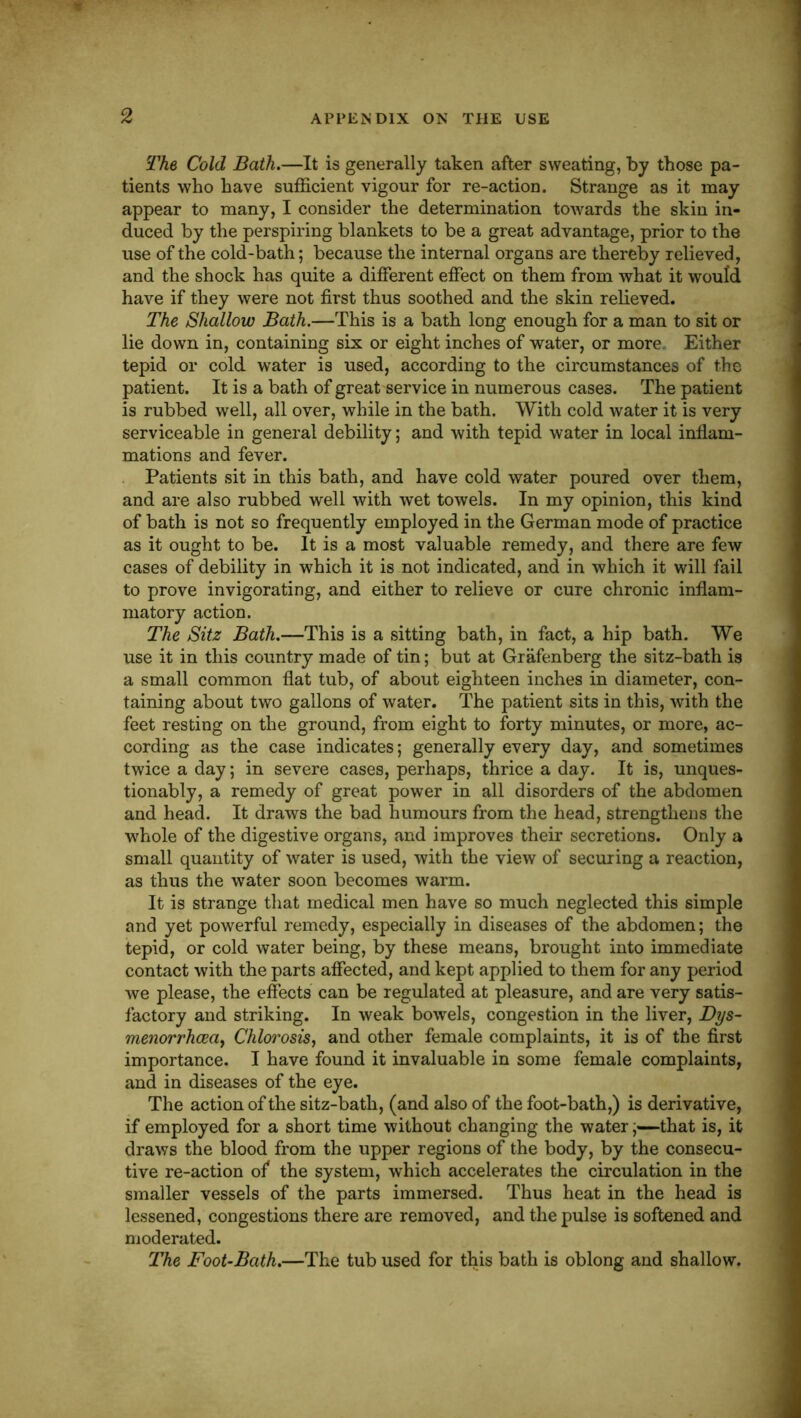 The Cold Bath.—It is generally taken after sweating, by those pa- tients who have sufficient vigour for re-action. Strange as it may appear to many, I consider the determination towards the skin in- duced by the perspiring blankets to be a great advantage, prior to the use of the cold-bath; because the internal organs are thereby relieved, and the shock has quite a different effect on them from what it would have if they were not first thus soothed and the skin relieved. The Shallow Bath.—This is a bath long enough for a man to sit or lie down in, containing six or eight inches of water, or more. Either tepid or cold water is used, according to the circumstances of the patient. It is a bath of great service in numerous cases. The patient is rubbed well, all over, while in the bath. With cold water it is very serviceable in general debility; and with tepid water in local infiam- mations and fever. Patients sit in this bath, and have cold water poured over them, and are also rubbed well with wet towels. In my opinion, this kind of bath is not so frequently employed in the German mode of practice as it ought to be. It is a most valuable remedy, and there are few cases of debility in which it is not indicated, and in which it will fail to prove invigorating, and either to relieve or cure chronic inflam- matory action. The Sitz Bath.—This is a sitting bath, in fact, a hip bath. We use it in this country made of tin; but at Grafenberg the sitz-bath is a small common flat tub, of about eighteen inches in diameter, con- taining about two gallons of water. The patient sits in this, with the feet resting on the ground, from eight to forty minutes, or more, ac- cording as the case indicates; generally every day, and sometimes twice a day; in severe cases, perhaps, thrice a day. It is, unques- tionably, a remedy of great power in all disorders of the abdomen and head. It draws the bad humours from the head, strengthens the whole of the digestive organs, and improves their secretions. Only a small quantity of water is used, with the view of securing a reaction, as thus the water soon becomes warm. It is strange that medical men have so much neglected this simple and yet powerful remedy, especially in diseases of the abdomen; the tepid, or cold water being, by these means, brought into immediate contact with the parts affected, and kept applied to them for any period we please, the effects can be regulated at pleasure, and are very satis- factory and striking. In weak bowels, congestion in the liver, Dys- menorrhcea, Chlo?^osis, and other female complaints, it is of the first importance. I have found it invaluable in some female complaints, and in diseases of the eye. The action of the sitz-bath, (and also of the foot-bath,) is derivative, if employed for a short time without changing the water;—that is, it draws the blood from the upper regions of the body, by the consecu- tive re-action of the system, which accelerates the circulation in the smaller vessels of the parts immersed. Thus heat in the head is lessened, congestions there are removed, and the pulse is softened and moderated. The Foot-Bath.—The tub used for this bath is oblong and shallow.