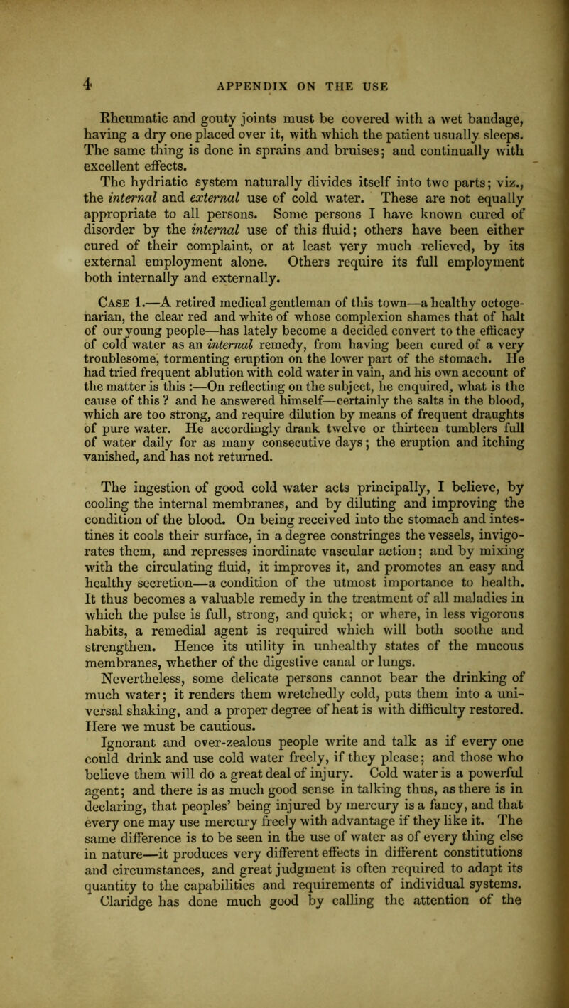 Eheumatic and gouty joints must be covered with a wet bandage, having a dry one placed over it, with which the patient usually sleeps. The same thing is done in sprains and bruises; and continually with excellent effects. The hydriatic system naturally divides itself into two parts; viz., the internal and external use of cold water. These are not equally appropriate to all persons. Some persons I have known cured of disorder by the internal use of this fluid; others have been either cured of their complaint, or at least very much relieved, by its external employment alone. Others require its full employment both internally and externally. Case 1.—A. retired medical gentleman of this town—a healthy octoge- narian, the clear red and white of whose complexion shames that of halt of our young people—has lately become a decided convert to the efficacy of cold water as an internal remedy, from having been cured of a very troublesome', tormenting eruption on the lower part of the stomach. He had tried frequent ablution with cold water in vain, and his own account of the matter is this :—On reflecting on the subject, he enquired, what is the cause of this ? and he answered himself—certainly the salts in the blood, which are too strong, and require dilution by means of frequent draughts of pure water. He accordingly drank twelve or thirteen tumblers full of water daily for as many consecutive days; the eruption and itching vanished, and has not returned. The ingestion of good cold water acts principally, I believe, by cooling the internal membranes, and by diluting and improving the condition of the blood. On being received into the stomach and intes- tines it cools their surface, in a degree constringes the vessels, invigo- rates them, and represses inordinate vascular action; and by mixing with the circulating fluid, it improves it, and promotes an easy and healthy secretion—a condition of the utmost importance to health. It thus becomes a valuable remedy in the treatment of all maladies in which the pulse is full, strong, and quick; or where, in less vigorous habits, a remedial agent is required which will both soothe and strengthen. Hence its utility in unhealthy states of the mucous membranes, whether of the digestive canal or lungs. Nevertheless, some delicate persons cannot bear the drinking of much water; it renders them wretchedly cold, puts them into a uni- versal shaking, and a proper degree of heat is with difficulty restored. Here we must be cautious. Ignorant and over-zealous people write and talk as if every one could drink and use cold water freely, if they please; and those who believe them will do a great deal of injury. Cold water is a powerful agent; and there is as much good sense in talking thus, as there is in declaring, that peoples’ being injured by mercury is a fancy, and that every one may use mercury freely with advantage if they like it. The same difference is to be seen in the use of water as of every thing else in nature—it produces very different effects in different constitutions and circumstances, and great judgment is often required to adapt its quantity to the capabilities and requirements of individual systems. Claridge has done much good by calling the attention of the
